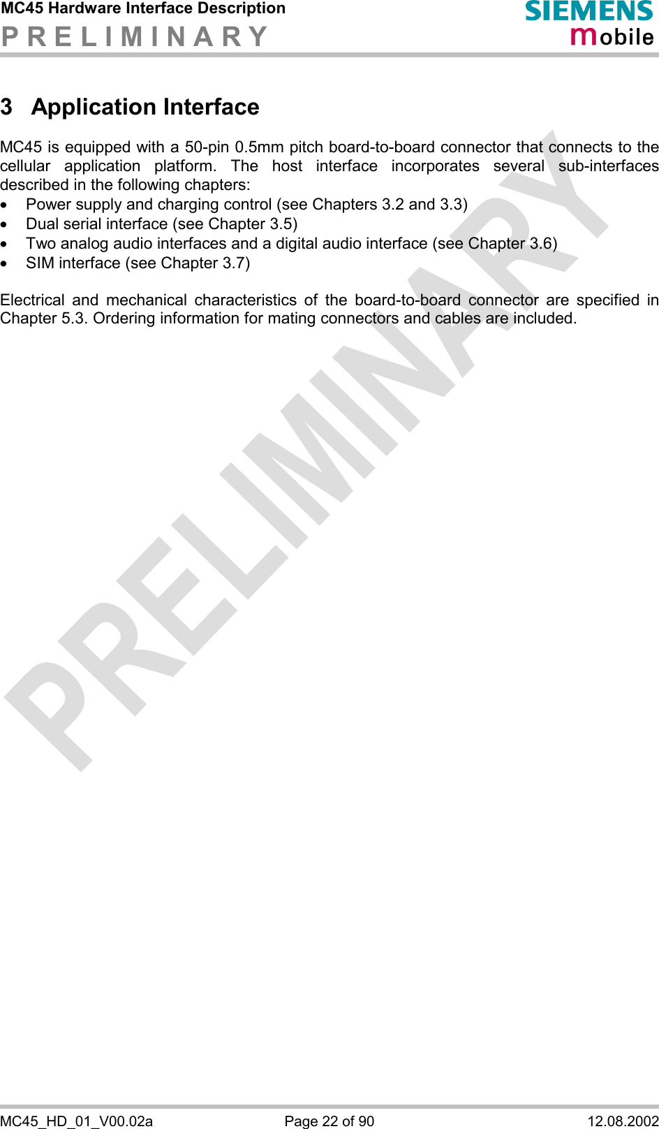 MC45 Hardware Interface Description P R E L I M I N A R Y      MC45_HD_01_V00.02a  Page 22 of 90  12.08.2002 3 Application Interface MC45 is equipped with a 50-pin 0.5mm pitch board-to-board connector that connects to the cellular application platform. The host interface incorporates several sub-interfaces described in the following chapters: ·  Power supply and charging control (see Chapters 3.2 and 3.3) ·  Dual serial interface (see Chapter 3.5) ·  Two analog audio interfaces and a digital audio interface (see Chapter 3.6) ·  SIM interface (see Chapter 3.7)  Electrical and mechanical characteristics of the board-to-board connector are specified in Chapter 5.3. Ordering information for mating connectors and cables are included.  