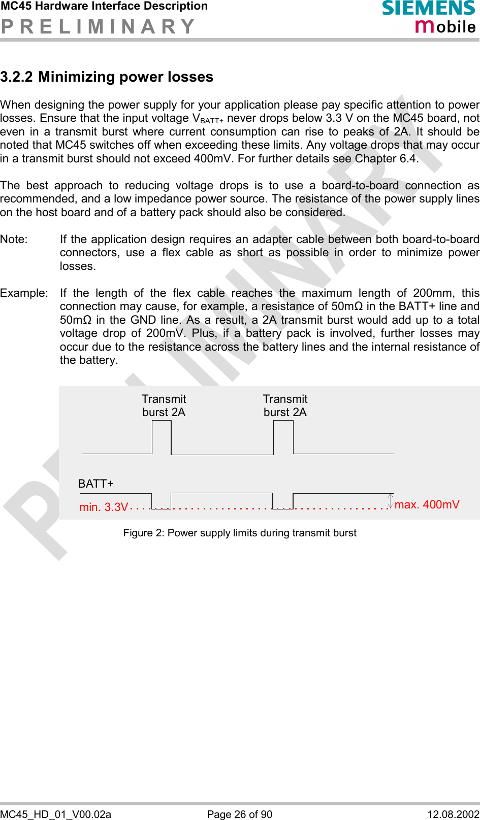 MC45 Hardware Interface Description P R E L I M I N A R Y      MC45_HD_01_V00.02a  Page 26 of 90  12.08.2002 3.2.2 Minimizing power losses When designing the power supply for your application please pay specific attention to power losses. Ensure that the input voltage VBATT+ never drops below 3.3 V on the MC45 board, not even in a transmit burst where current consumption can rise to peaks of 2A. It should be noted that MC45 switches off when exceeding these limits. Any voltage drops that may occur in a transmit burst should not exceed 400mV. For further details see Chapter 6.4.  The best approach to reducing voltage drops is to use a board-to-board connection as recommended, and a low impedance power source. The resistance of the power supply lines on the host board and of a battery pack should also be considered.  Note:  If the application design requires an adapter cable between both board-to-board connectors, use a flex cable as short as possible in order to minimize power losses.   Example:  If the length of the flex cable reaches the maximum length of 200mm, this connection may cause, for example, a resistance of 50m! in the BATT+ line and 50m! in the GND line. As a result, a 2A transmit burst would add up to a total voltage drop of 200mV. Plus, if a battery pack is involved, further losses may occur due to the resistance across the battery lines and the internal resistance of the battery.  Figure 2: Power supply limits during transmit burst Transmit burst 2ATransmit burst 2Amin. 3.3V max. 400mVBATT+