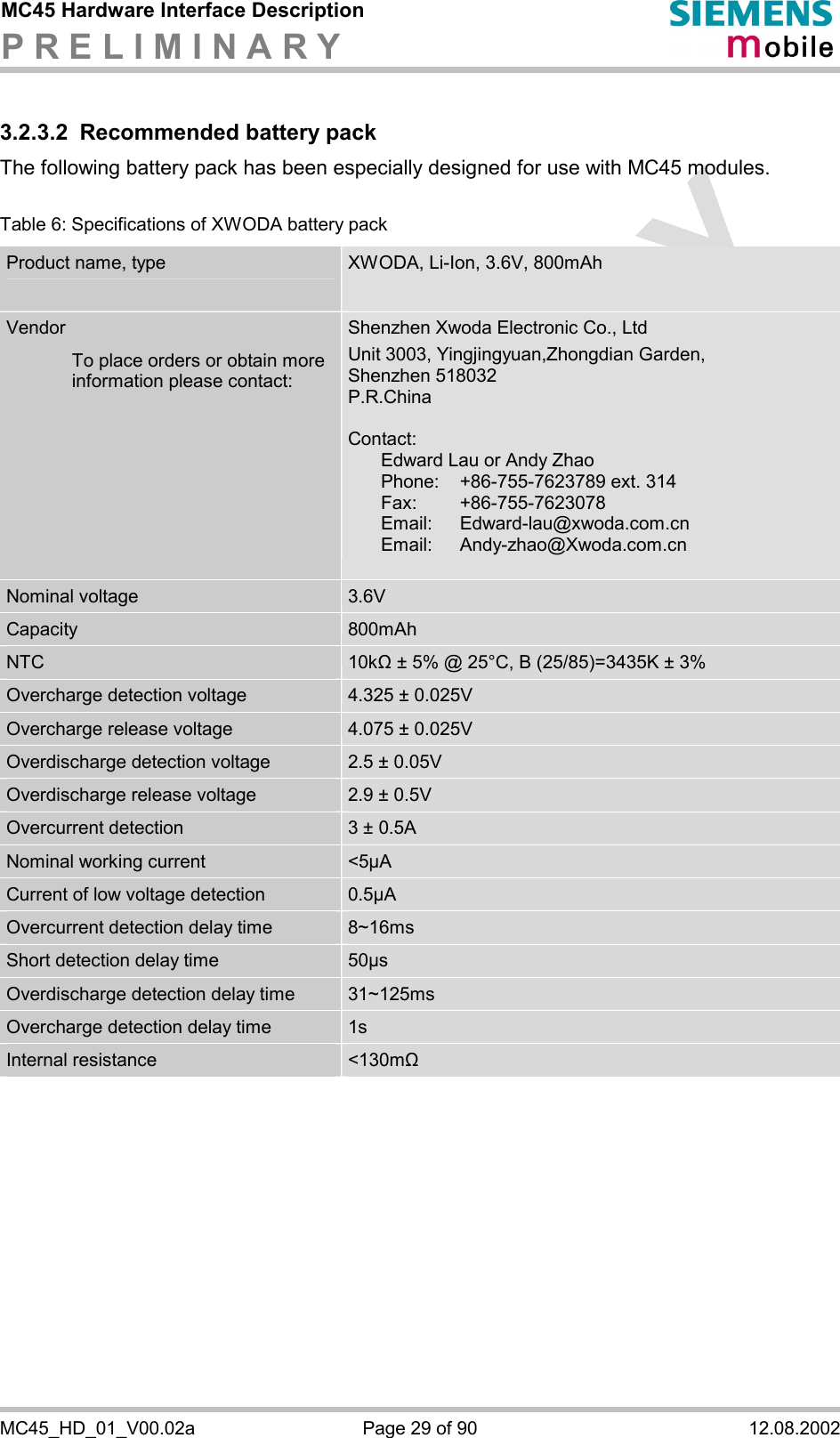 MC45 Hardware Interface Description P R E L I M I N A R Y      MC45_HD_01_V00.02a  Page 29 of 90  12.08.2002 3.2.3.2  Recommended battery pack The following battery pack has been especially designed for use with MC45 modules.   Table 6: Specifications of XWODA battery pack Product name, type  XWODA, Li-Ion, 3.6V, 800mAh  Vendor    To place orders or obtain more information please contact: Shenzhen Xwoda Electronic Co., Ltd Unit 3003, Yingjingyuan,Zhongdian Garden,  Shenzhen 518032   P.R.China   Contact:    Edward Lau or Andy Zhao   Phone:   +86-755-7623789 ext. 314  Fax:   +86-755-7623078   Email: Edward-lau@xwoda.com.cn  Email:  Andy-zhao@Xwoda.com.cn  Nominal voltage  3.6V Capacity  800mAh NTC  10k&quot; ± 5% @ 25°C, B (25/85)=3435K ± 3% Overcharge detection voltage  4.325 ± 0.025V Overcharge release voltage  4.075 ± 0.025V Overdischarge detection voltage  2.5 ± 0.05V Overdischarge release voltage  2.9 ± 0.5V Overcurrent detection  3 ± 0.5A Nominal working current  &lt;5µA Current of low voltage detection  0.5µA Overcurrent detection delay time  8~16ms Short detection delay time  50µs Overdischarge detection delay time  31~125ms Overcharge detection delay time  1s Internal resistance  &lt;130m&quot;  