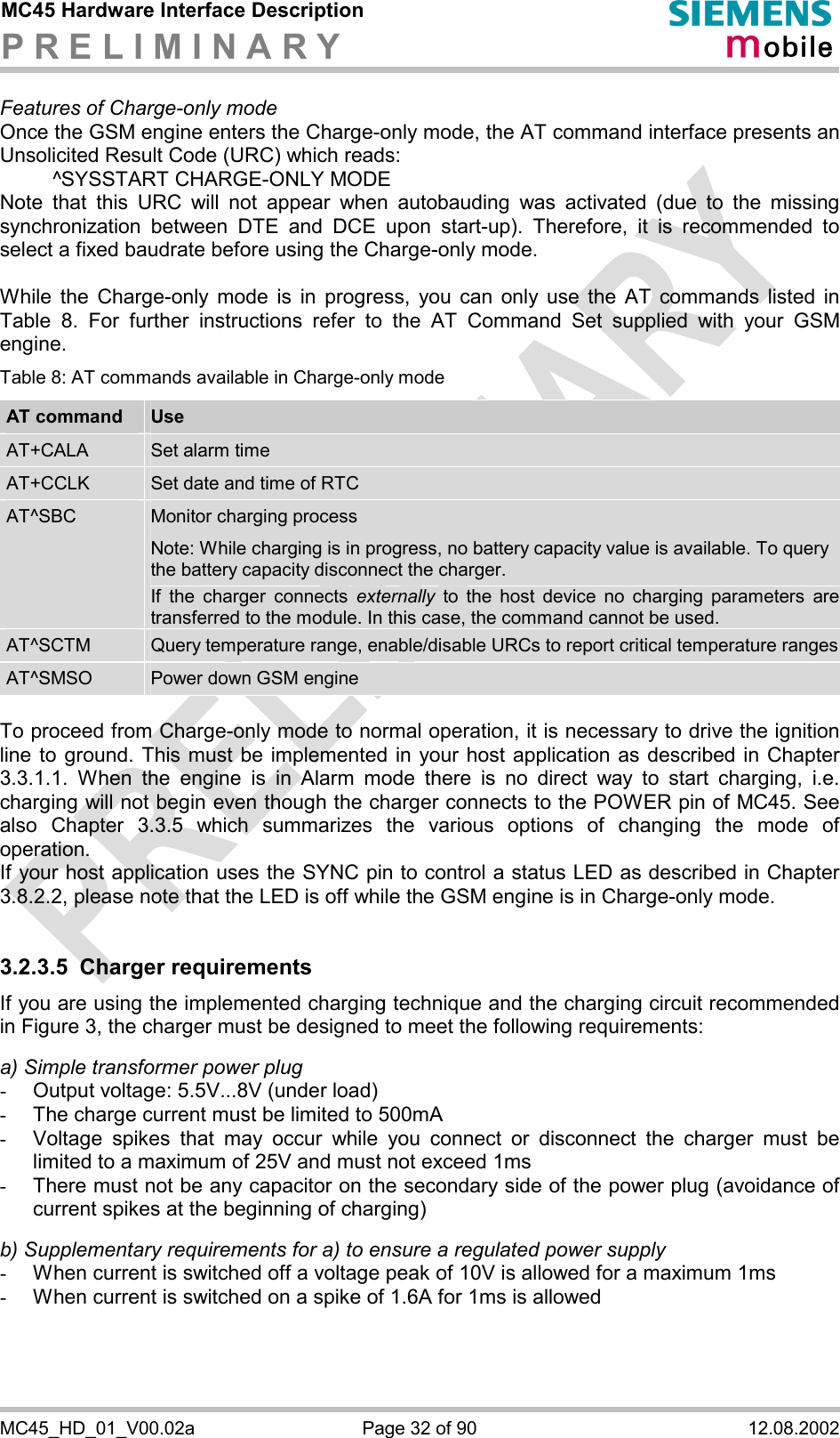 MC45 Hardware Interface Description P R E L I M I N A R Y      MC45_HD_01_V00.02a  Page 32 of 90  12.08.2002 Features of Charge-only mode Once the GSM engine enters the Charge-only mode, the AT command interface presents an Unsolicited Result Code (URC) which reads:   ^SYSSTART CHARGE-ONLY MODE Note that this URC will not appear when autobauding was activated (due to the missing synchronization between DTE and DCE upon start-up). Therefore, it is recommended to select a fixed baudrate before using the Charge-only mode.  While the Charge-only mode is in progress, you can only use the AT commands listed in Table 8. For further instructions refer to the AT Command Set supplied with your GSM engine. Table 8: AT commands available in Charge-only mode AT command  Use AT+CALA  Set alarm time AT+CCLK  Set date and time of RTC AT^SBC  Monitor charging process Note: While charging is in progress, no battery capacity value is available. To query the battery capacity disconnect the charger.  If the charger connects externally to the host device no charging parameters are transferred to the module. In this case, the command cannot be used. AT^SCTM  Query temperature range, enable/disable URCs to report critical temperature rangesAT^SMSO  Power down GSM engine  To proceed from Charge-only mode to normal operation, it is necessary to drive the ignition line to ground. This must be implemented in your host application as described in Chapter 3.3.1.1. When the engine is in Alarm mode there is no direct way to start charging, i.e. charging will not begin even though the charger connects to the POWER pin of MC45. See also Chapter 3.3.5 which summarizes the various options of changing the mode of operation. If your host application uses the SYNC pin to control a status LED as described in Chapter 3.8.2.2, please note that the LED is off while the GSM engine is in Charge-only mode.  3.2.3.5 Charger requirements If you are using the implemented charging technique and the charging circuit recommended in Figure 3, the charger must be designed to meet the following requirements:   a) Simple transformer power plug -  Output voltage: 5.5V...8V (under load) -  The charge current must be limited to 500mA -  Voltage spikes that may occur while you connect or disconnect the charger must be limited to a maximum of 25V and must not exceed 1ms -  There must not be any capacitor on the secondary side of the power plug (avoidance of current spikes at the beginning of charging)  b) Supplementary requirements for a) to ensure a regulated power supply  -  When current is switched off a voltage peak of 10V is allowed for a maximum 1ms -  When current is switched on a spike of 1.6A for 1ms is allowed  