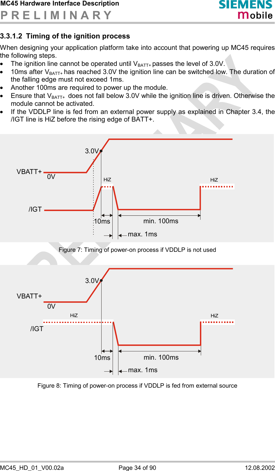 MC45 Hardware Interface Description P R E L I M I N A R Y      MC45_HD_01_V00.02a  Page 34 of 90  12.08.2002 3.3.1.2  Timing of the ignition process When designing your application platform take into account that powering up MC45 requires the following steps. ·  The ignition line cannot be operated until VBATT+ passes the level of 3.0V. ·  10ms after VBATT+ has reached 3.0V the ignition line can be switched low. The duration of the falling edge must not exceed 1ms. ·  Another 100ms are required to power up the module.  ·  Ensure that VBATT+  does not fall below 3.0V while the ignition line is driven. Otherwise the module cannot be activated.  ·  If the VDDLP line is fed from an external power supply as explained in Chapter 3.4, the /IGT line is HiZ before the rising edge of BATT+. Figure 7: Timing of power-on process if VDDLP is not used Figure 8: Timing of power-on process if VDDLP is fed from external source 3.0V0VVBATT+min. 100msmax. 1ms10ms/IGTHiZHiZ3.0V0VVBATT+min. 100msmax. 1ms10ms/IGTHiZHiZ