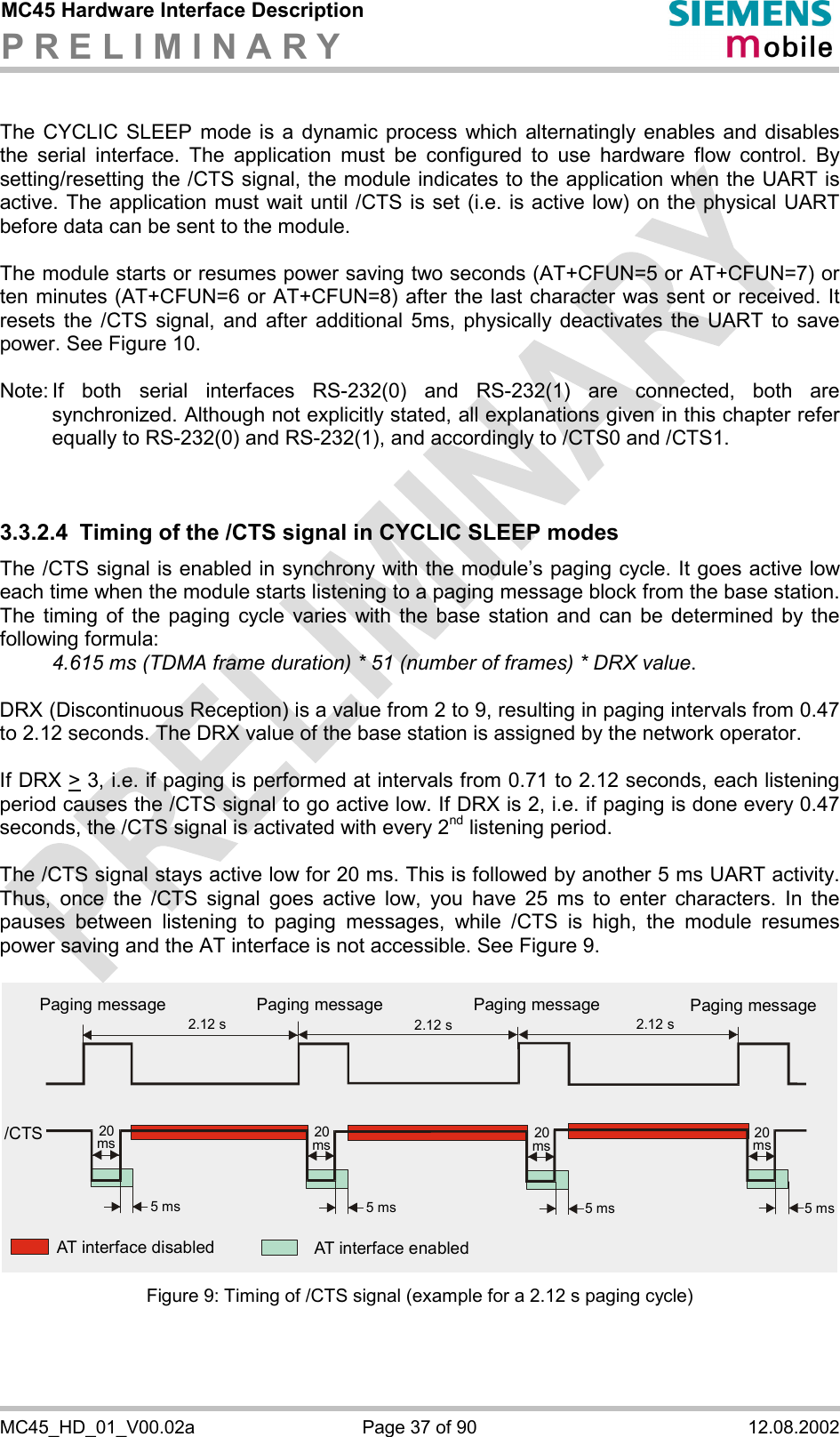 MC45 Hardware Interface Description P R E L I M I N A R Y      MC45_HD_01_V00.02a  Page 37 of 90  12.08.2002  The CYCLIC SLEEP mode is a dynamic process which alternatingly enables and disables the serial interface. The application must be configured to use hardware flow control. By setting/resetting the /CTS signal, the module indicates to the application when the UART is active. The application must wait until /CTS is set (i.e. is active low) on the physical UART before data can be sent to the module.   The module starts or resumes power saving two seconds (AT+CFUN=5 or AT+CFUN=7) or ten minutes (AT+CFUN=6 or AT+CFUN=8) after the last character was sent or received. It resets the /CTS signal, and after additional 5ms, physically deactivates the UART to save power. See Figure 10.  Note: If both serial interfaces RS-232(0) and RS-232(1) are connected, both are synchronized. Although not explicitly stated, all explanations given in this chapter refer equally to RS-232(0) and RS-232(1), and accordingly to /CTS0 and /CTS1.    3.3.2.4  Timing of the /CTS signal in CYCLIC SLEEP modes The /CTS signal is enabled in synchrony with the module’s paging cycle. It goes active low each time when the module starts listening to a paging message block from the base station. The timing of the paging cycle varies with the base station and can be determined by the following formula:   4.615 ms (TDMA frame duration) * 51 (number of frames) * DRX value.   DRX (Discontinuous Reception) is a value from 2 to 9, resulting in paging intervals from 0.47 to 2.12 seconds. The DRX value of the base station is assigned by the network operator.   If DRX &gt; 3, i.e. if paging is performed at intervals from 0.71 to 2.12 seconds, each listening period causes the /CTS signal to go active low. If DRX is 2, i.e. if paging is done every 0.47 seconds, the /CTS signal is activated with every 2nd listening period.  The /CTS signal stays active low for 20 ms. This is followed by another 5 ms UART activity. Thus, once the /CTS signal goes active low, you have 25 ms to enter characters. In the pauses between listening to paging messages, while /CTS is high, the module resumes power saving and the AT interface is not accessible. See Figure 9.  2.12 s5 ms 5 ms 5 ms 5 ms2.12 s 2.12 s/CTSAT interface disabled AT interface enabledPaging message Paging message Paging message Paging message20ms 20ms 20ms 20ms Figure 9: Timing of /CTS signal (example for a 2.12 s paging cycle)    