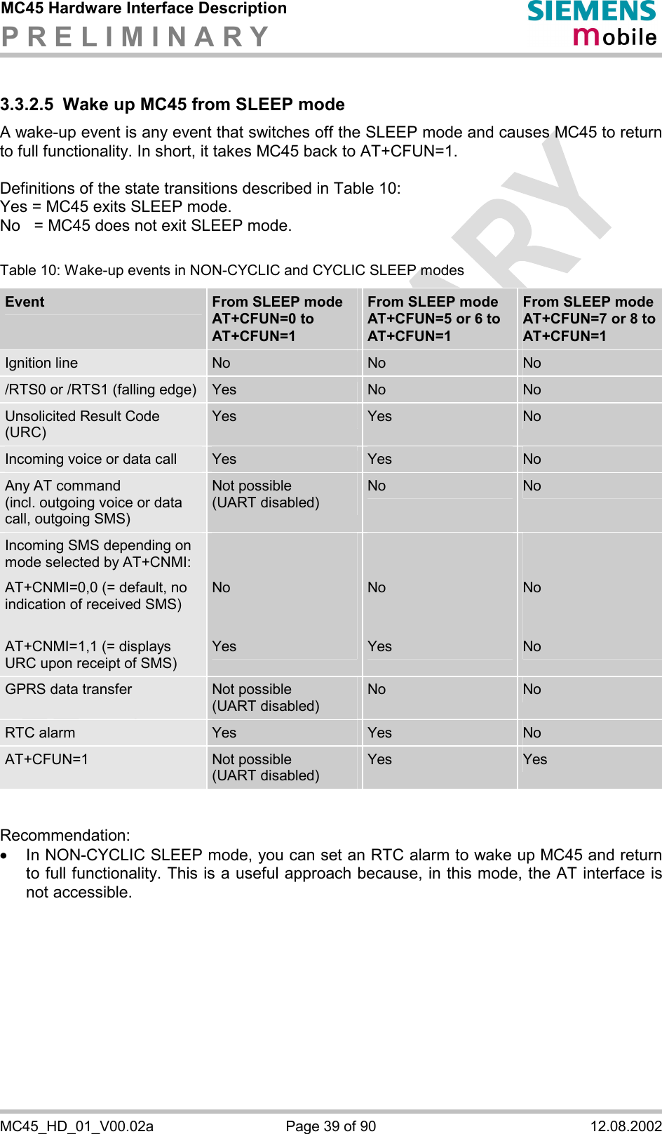 MC45 Hardware Interface Description P R E L I M I N A R Y      MC45_HD_01_V00.02a  Page 39 of 90  12.08.2002 3.3.2.5  Wake up MC45 from SLEEP mode A wake-up event is any event that switches off the SLEEP mode and causes MC45 to return to full functionality. In short, it takes MC45 back to AT+CFUN=1.   Definitions of the state transitions described in Table 10: Yes = MC45 exits SLEEP mode. No   = MC45 does not exit SLEEP mode.   Table 10: Wake-up events in NON-CYCLIC and CYCLIC SLEEP modes Event  From SLEEP mode AT+CFUN=0 to AT+CFUN=1 From SLEEP mode AT+CFUN=5 or 6 to AT+CFUN=1  From SLEEP mode AT+CFUN=7 or 8 to AT+CFUN=1 Ignition line  No   No   No  /RTS0 or /RTS1 (falling edge)  Yes  No   No  Unsolicited Result Code (URC) Yes  Yes  No  Incoming voice or data call  Yes  Yes  No Any AT command  (incl. outgoing voice or data call, outgoing SMS) Not possible  (UART disabled) No  No Incoming SMS depending on mode selected by AT+CNMI: AT+CNMI=0,0 (= default, no indication of received SMS)  AT+CNMI=1,1 (= displays URC upon receipt of SMS)   No   Yes   No   Yes   No   No GPRS data transfer  Not possible  (UART disabled) No  No RTC alarm  Yes  Yes  No AT+CFUN=1  Not possible  (UART disabled) Yes  Yes   Recommendation: ·  In NON-CYCLIC SLEEP mode, you can set an RTC alarm to wake up MC45 and return to full functionality. This is a useful approach because, in this mode, the AT interface is not accessible.    