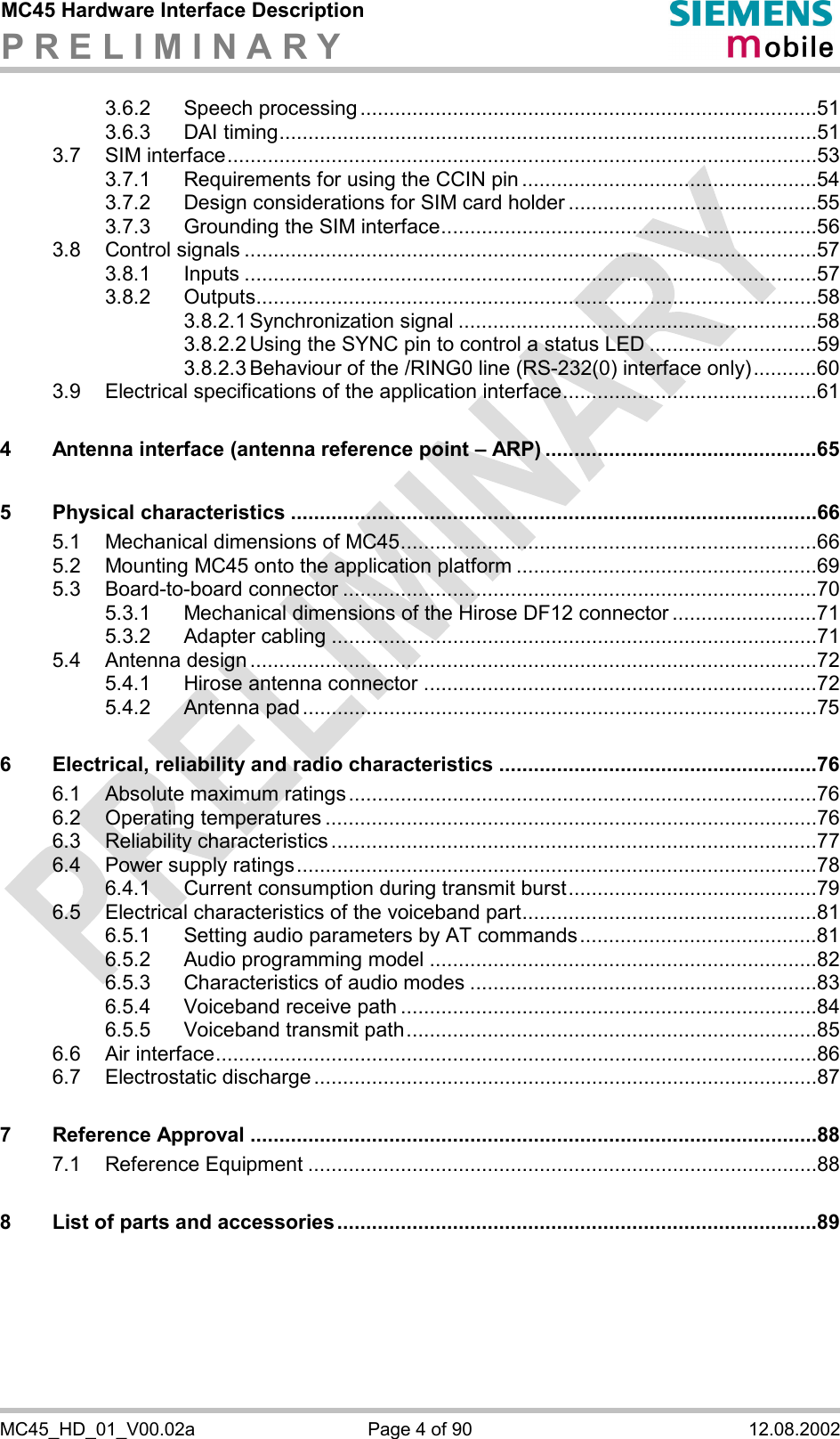 MC45 Hardware Interface Description P R E L I M I N A R Y      MC45_HD_01_V00.02a  Page 4 of 90  12.08.2002 3.6.2 Speech processing ...............................................................................51 3.6.3 DAI timing.............................................................................................51 3.7 SIM interface......................................................................................................53 3.7.1 Requirements for using the CCIN pin ...................................................54 3.7.2 Design considerations for SIM card holder ...........................................55 3.7.3 Grounding the SIM interface.................................................................56 3.8 Control signals ...................................................................................................57 3.8.1 Inputs ...................................................................................................57 3.8.2 Outputs.................................................................................................58 3.8.2.1 Synchronization signal ..............................................................58 3.8.2.2 Using the SYNC pin to control a status LED .............................59 3.8.2.3 Behaviour of the /RING0 line (RS-232(0) interface only)...........60 3.9 Electrical specifications of the application interface............................................61 4 Antenna interface (antenna reference point – ARP) ...............................................65 5 Physical characteristics ...........................................................................................66 5.1 Mechanical dimensions of MC45........................................................................66 5.2 Mounting MC45 onto the application platform ....................................................69 5.3 Board-to-board connector ..................................................................................70 5.3.1 Mechanical dimensions of the Hirose DF12 connector .........................71 5.3.2 Adapter cabling ....................................................................................71 5.4 Antenna design ..................................................................................................72 5.4.1 Hirose antenna connector ....................................................................72 5.4.2 Antenna pad .........................................................................................75 6 Electrical, reliability and radio characteristics .......................................................76 6.1 Absolute maximum ratings.................................................................................76 6.2 Operating temperatures .....................................................................................76 6.3 Reliability characteristics ....................................................................................77 6.4 Power supply ratings..........................................................................................78 6.4.1 Current consumption during transmit burst...........................................79 6.5 Electrical characteristics of the voiceband part...................................................81 6.5.1 Setting audio parameters by AT commands.........................................81 6.5.2 Audio programming model ...................................................................82 6.5.3 Characteristics of audio modes ............................................................83 6.5.4 Voiceband receive path ........................................................................84 6.5.5 Voiceband transmit path.......................................................................85 6.6 Air interface........................................................................................................86 6.7 Electrostatic discharge .......................................................................................87 7 Reference Approval ..................................................................................................88 7.1 Reference Equipment ........................................................................................88 8 List of parts and accessories...................................................................................89 