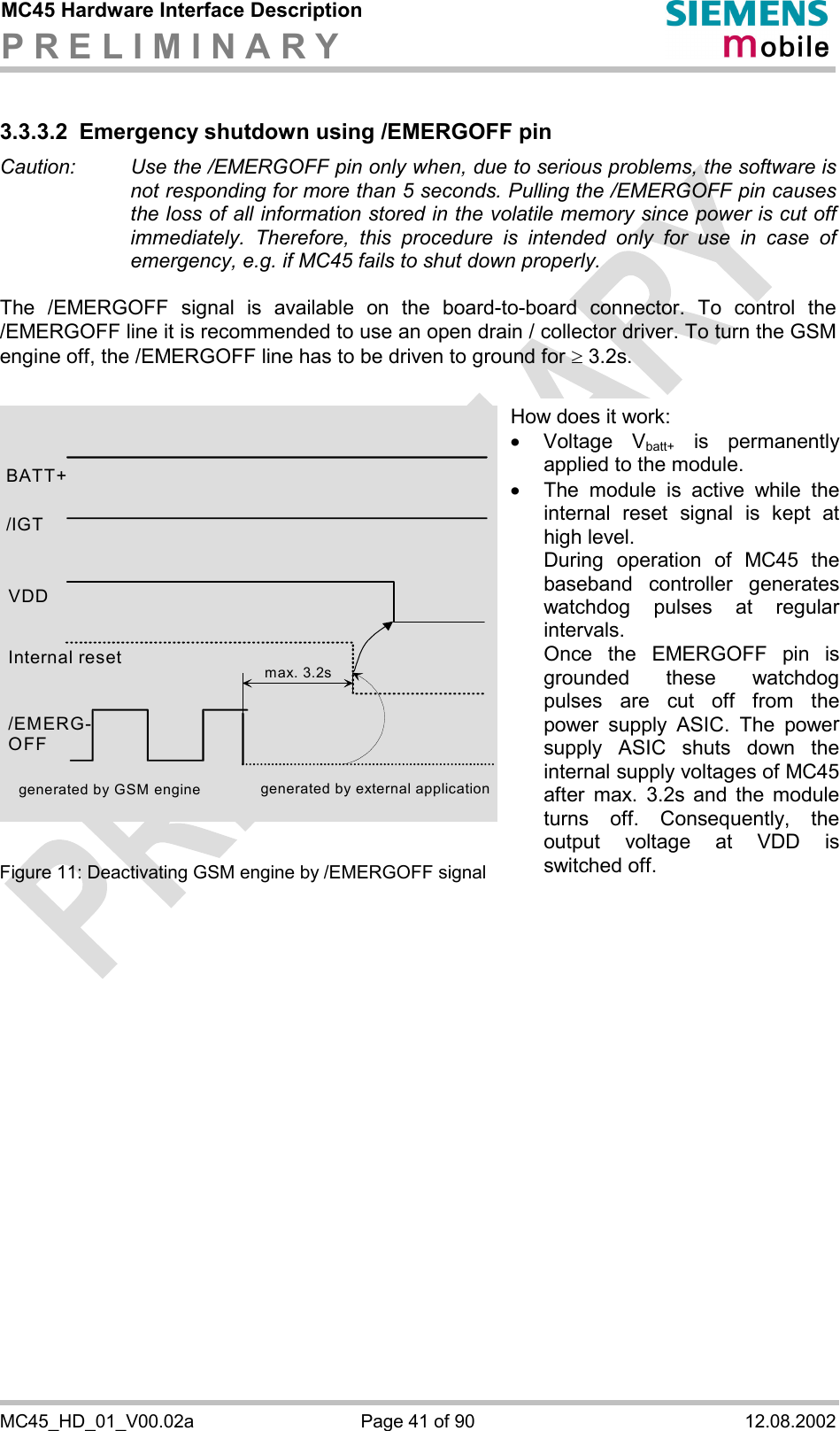 MC45 Hardware Interface Description P R E L I M I N A R Y      MC45_HD_01_V00.02a  Page 41 of 90  12.08.2002 3.3.3.2 Emergency shutdown using /EMERGOFF pin Caution:   Use the /EMERGOFF pin only when, due to serious problems, the software is not responding for more than 5 seconds. Pulling the /EMERGOFF pin causes the loss of all information stored in the volatile memory since power is cut off immediately. Therefore, this procedure is intended only for use in case of emergency, e.g. if MC45 fails to shut down properly.  The /EMERGOFF signal is available on the board-to-board connector. To control the /EMERGOFF line it is recommended to use an open drain / collector driver. To turn the GSM engine off, the /EMERGOFF line has to be driven to ground for ³ 3.2s.               Figure 11: Deactivating GSM engine by /EMERGOFF signal  BATT+ Internal reset /EMERG-OFF generated by external applicationmax. 3.2sgenerated by GSM engine /IGT VDD How does it work: ·  Voltage Vbatt+ is permanently applied to the module. ·  The module is active while the internal reset signal is kept at high level. During operation of MC45 the baseband controller generates watchdog pulses at regular intervals. Once the EMERGOFF pin is grounded these watchdog pulses are cut off from the power supply ASIC. The power supply ASIC shuts down the internal supply voltages of MC45after max. 3.2s and the module turns off. Consequently, the output voltage at VDD is switched off. 