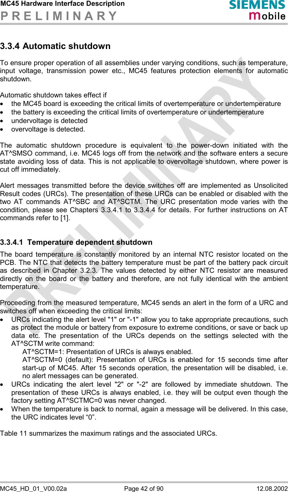 MC45 Hardware Interface Description P R E L I M I N A R Y      MC45_HD_01_V00.02a  Page 42 of 90  12.08.2002 3.3.4 Automatic shutdown To ensure proper operation of all assemblies under varying conditions, such as temperature, input voltage, transmission power etc., MC45 features protection elements for automatic shutdown.   Automatic shutdown takes effect if ·  the MC45 board is exceeding the critical limits of overtemperature or undertemperature ·  the battery is exceeding the critical limits of overtemperature or undertemperature ·  undervoltage is detected  ·  overvoltage is detected.  The automatic shutdown procedure is equivalent to the power-down initiated with the AT^SMSO command, i.e. MC45 logs off from the network and the software enters a secure state avoiding loss of data. This is not applicable to overvoltage shutdown, where power is cut off immediately.  Alert messages transmitted before the device switches off are implemented as Unsolicited Result codes (URCs). The presentation of these URCs can be enabled or disabled with the two AT commands AT^SBC and AT^SCTM. The URC presentation mode varies with the condition, please see Chapters 3.3.4.1 to 3.3.4.4 for details. For further instructions on AT commands refer to [1].  3.3.4.1  Temperature dependent shutdown The board temperature is constantly monitored by an internal NTC resistor located on the PCB. The NTC that detects the battery temperature must be part of the battery pack circuit as described in Chapter 3.2.3. The values detected by either NTC resistor are measured directly on the board or the battery and therefore, are not fully identical with the ambient temperature.   Proceeding from the measured temperature, MC45 sends an alert in the form of a URC and switches off when exceeding the critical limits: ·  URCs indicating the alert level &quot;1&quot; or &quot;-1&quot; allow you to take appropriate precautions, such as protect the module or battery from exposure to extreme conditions, or save or back up data etc. The presentation of the URCs depends on the settings selected with the AT^SCTM write command:     AT^SCTM=1: Presentation of URCs is always enabled.      AT^SCTM=0 (default): Presentation of URCs is enabled for 15 seconds time after start-up of MC45. After 15 seconds operation, the presentation will be disabled, i.e. no alert messages can be generated.  ·  URCs indicating the alert level &quot;2&quot; or &quot;-2&quot; are followed by immediate shutdown. The presentation of these URCs is always enabled, i.e. they will be output even though the factory setting AT^SCTMC=0 was never changed.  ·  When the temperature is back to normal, again a message will be delivered. In this case, the URC indicates level “0”.  Table 11 summarizes the maximum ratings and the associated URCs.  