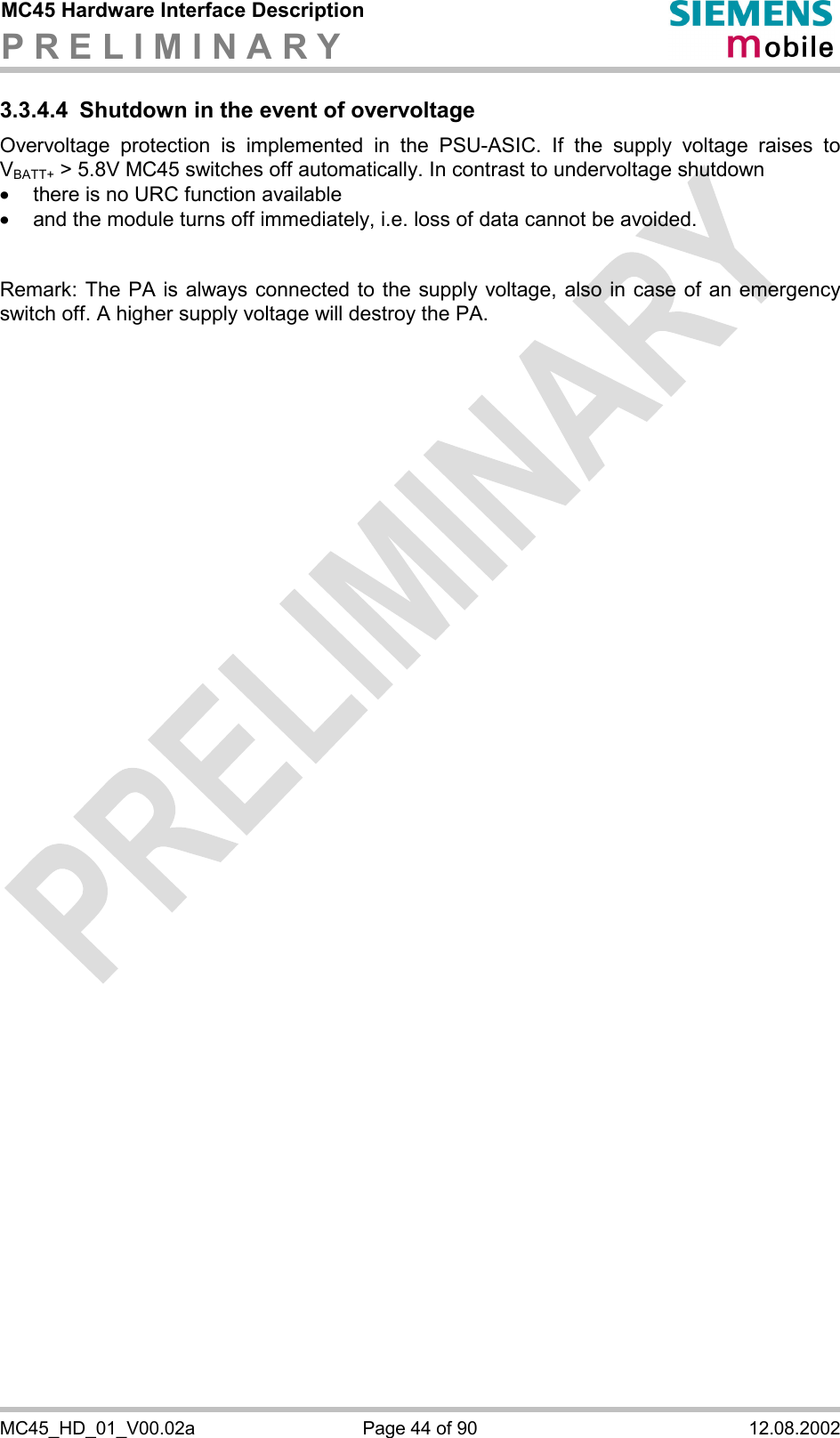 MC45 Hardware Interface Description P R E L I M I N A R Y      MC45_HD_01_V00.02a  Page 44 of 90  12.08.2002 3.3.4.4  Shutdown in the event of overvoltage Overvoltage protection is implemented in the PSU-ASIC. If the supply voltage raises to VBATT+ &gt; 5.8V MC45 switches off automatically. In contrast to undervoltage shutdown ·  there is no URC function available ·  and the module turns off immediately, i.e. loss of data cannot be avoided.   Remark: The PA is always connected to the supply voltage, also in case of an emergency switch off. A higher supply voltage will destroy the PA.   