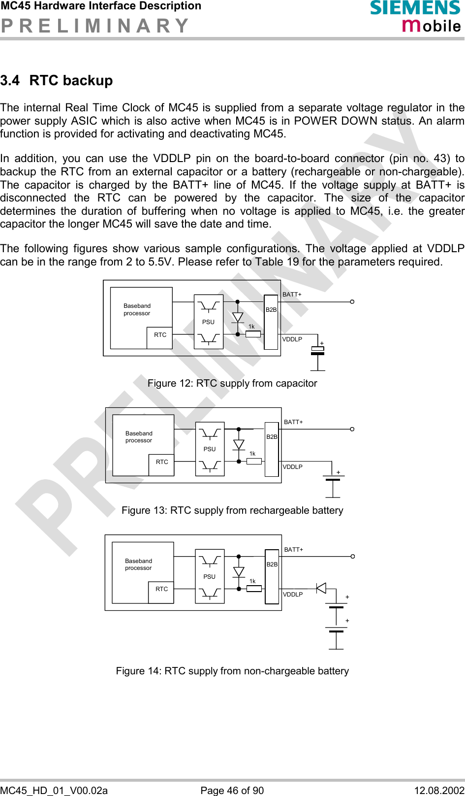 MC45 Hardware Interface Description P R E L I M I N A R Y      MC45_HD_01_V00.02a  Page 46 of 90  12.08.2002 3.4 RTC backup The internal Real Time Clock of MC45 is supplied from a separate voltage regulator in the power supply ASIC which is also active when MC45 is in POWER DOWN status. An alarm function is provided for activating and deactivating MC45.   In addition, you can use the VDDLP pin on the board-to-board connector (pin no. 43) to backup the RTC from an external capacitor or a battery (rechargeable or non-chargeable). The capacitor is charged by the BATT+ line of MC45. If the voltage supply at BATT+ is disconnected the RTC can be powered by the capacitor. The size of the capacitor determines the duration of buffering when no voltage is applied to MC45, i.e. the greater capacitor the longer MC45 will save the date and time.   The following figures show various sample configurations. The voltage applied at VDDLP can be in the range from 2 to 5.5V. Please refer to Table 19 for the parameters required.    Baseband processor RTC PSU+BATT+ 1kB2BVDDLP Figure 12: RTC supply from capacitor   RTC PSU+BATT+ 1kB2BVDDLPBaseband processor  Figure 13: RTC supply from rechargeable battery   RTC PSU++BATT+ 1kVDDLPB2BBaseband processor  Figure 14: RTC supply from non-chargeable battery 