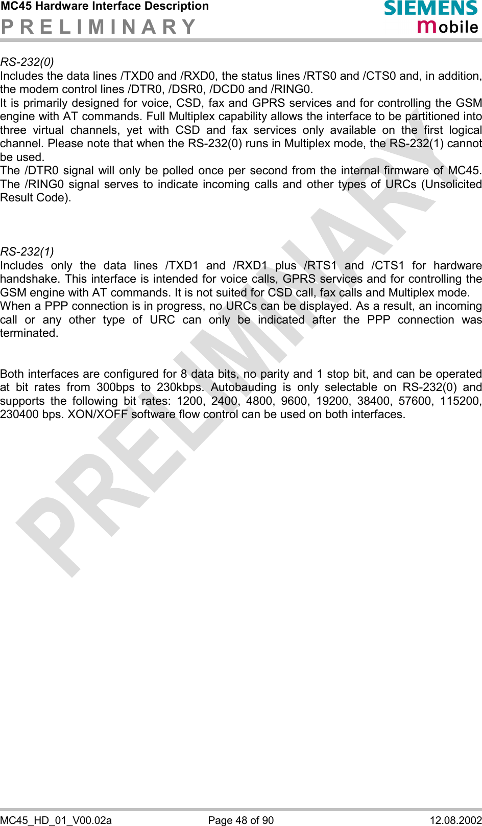 MC45 Hardware Interface Description P R E L I M I N A R Y      MC45_HD_01_V00.02a  Page 48 of 90  12.08.2002 RS-232(0) Includes the data lines /TXD0 and /RXD0, the status lines /RTS0 and /CTS0 and, in addition, the modem control lines /DTR0, /DSR0, /DCD0 and /RING0.  It is primarily designed for voice, CSD, fax and GPRS services and for controlling the GSM engine with AT commands. Full Multiplex capability allows the interface to be partitioned into three virtual channels, yet with CSD and fax services only available on the first logical channel. Please note that when the RS-232(0) runs in Multiplex mode, the RS-232(1) cannot be used. The /DTR0 signal will only be polled once per second from the internal firmware of MC45. The /RING0 signal serves to indicate incoming calls and other types of URCs (Unsolicited Result Code).    RS-232(1) Includes only the data lines /TXD1 and /RXD1 plus /RTS1 and /CTS1 for hardware handshake. This interface is intended for voice calls, GPRS services and for controlling the GSM engine with AT commands. It is not suited for CSD call, fax calls and Multiplex mode.  When a PPP connection is in progress, no URCs can be displayed. As a result, an incoming call or any other type of URC can only be indicated after the PPP connection was terminated.    Both interfaces are configured for 8 data bits, no parity and 1 stop bit, and can be operated at bit rates from 300bps to 230kbps. Autobauding is only selectable on RS-232(0) and supports the following bit rates: 1200, 2400, 4800, 9600, 19200, 38400, 57600, 115200, 230400 bps. XON/XOFF software flow control can be used on both interfaces.   