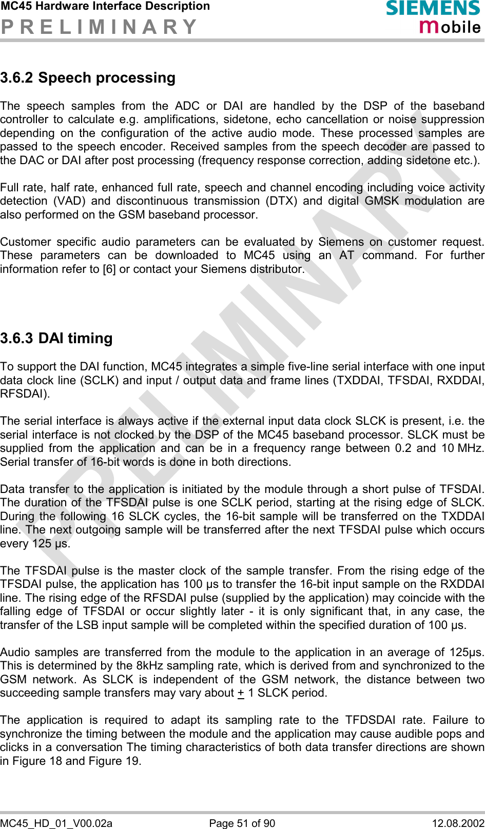 MC45 Hardware Interface Description P R E L I M I N A R Y      MC45_HD_01_V00.02a  Page 51 of 90  12.08.2002 3.6.2 Speech processing The speech samples from the ADC or DAI are handled by the DSP of the baseband controller to calculate e.g. amplifications, sidetone, echo cancellation or noise suppression depending on the configuration of the active audio mode. These processed samples are passed to the speech encoder. Received samples from the speech decoder are passed to the DAC or DAI after post processing (frequency response correction, adding sidetone etc.).  Full rate, half rate, enhanced full rate, speech and channel encoding including voice activity detection (VAD) and discontinuous transmission (DTX) and digital GMSK modulation are also performed on the GSM baseband processor.  Customer specific audio parameters can be evaluated by Siemens on customer request. These parameters can be downloaded to MC45 using an AT command. For further information refer to [6] or contact your Siemens distributor.    3.6.3 DAI timing To support the DAI function, MC45 integrates a simple five-line serial interface with one input data clock line (SCLK) and input / output data and frame lines (TXDDAI, TFSDAI, RXDDAI, RFSDAI).   The serial interface is always active if the external input data clock SLCK is present, i.e. the serial interface is not clocked by the DSP of the MC45 baseband processor. SLCK must be supplied from the application and can be in a frequency range between 0.2 and 10 MHz. Serial transfer of 16-bit words is done in both directions.   Data transfer to the application is initiated by the module through a short pulse of TFSDAI. The duration of the TFSDAI pulse is one SCLK period, starting at the rising edge of SLCK. During the following 16 SLCK cycles, the 16-bit sample will be transferred on the TXDDAI line. The next outgoing sample will be transferred after the next TFSDAI pulse which occurs every 125 µs.   The TFSDAI pulse is the master clock of the sample transfer. From the rising edge of the TFSDAI pulse, the application has 100 µs to transfer the 16-bit input sample on the RXDDAI line. The rising edge of the RFSDAI pulse (supplied by the application) may coincide with the falling edge of TFSDAI or occur slightly later - it is only significant that, in any case, the transfer of the LSB input sample will be completed within the specified duration of 100 µs.   Audio samples are transferred from the module to the application in an average of 125µs. This is determined by the 8kHz sampling rate, which is derived from and synchronized to the GSM network. As SLCK is independent of the GSM network, the distance between two succeeding sample transfers may vary about + 1 SLCK period.  The application is required to adapt its sampling rate to the TFDSDAI rate. Failure to synchronize the timing between the module and the application may cause audible pops and clicks in a conversation The timing characteristics of both data transfer directions are shown in Figure 18 and Figure 19.  