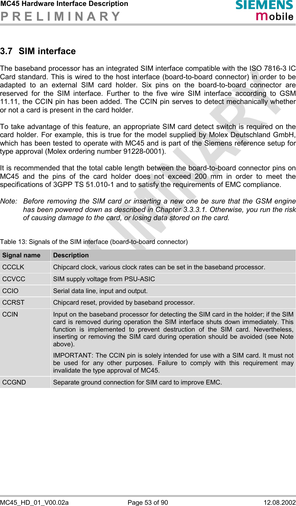 MC45 Hardware Interface Description P R E L I M I N A R Y      MC45_HD_01_V00.02a  Page 53 of 90  12.08.2002 3.7 SIM interface The baseband processor has an integrated SIM interface compatible with the ISO 7816-3 IC Card standard. This is wired to the host interface (board-to-board connector) in order to be adapted to an external SIM card holder. Six pins on the board-to-board connector are reserved for the SIM interface. Further to the five wire SIM interface according to GSM 11.11, the CCIN pin has been added. The CCIN pin serves to detect mechanically whether or not a card is present in the card holder.   To take advantage of this feature, an appropriate SIM card detect switch is required on the card holder. For example, this is true for the model supplied by Molex Deutschland GmbH, which has been tested to operate with MC45 and is part of the Siemens reference setup for type approval (Molex ordering number 91228-0001).   It is recommended that the total cable length between the board-to-board connector pins on MC45 and the pins of the card holder does not exceed 200 mm in order to meet the specifications of 3GPP TS 51.010-1 and to satisfy the requirements of EMC compliance.  Note:  Before removing the SIM card or inserting a new one be sure that the GSM engine has been powered down as described in Chapter 3.3.3.1. Otherwise, you run the risk of causing damage to the card, or losing data stored on the card.  Table 13: Signals of the SIM interface (board-to-board connector) Signal name  Description CCCLK  Chipcard clock, various clock rates can be set in the baseband processor. CCVCC  SIM supply voltage from PSU-ASIC CCIO  Serial data line, input and output. CCRST  Chipcard reset, provided by baseband processor. CCIN  Input on the baseband processor for detecting the SIM card in the holder; if the SIM card is removed during operation the SIM interface shuts down immediately. This function is implemented to prevent destruction of the SIM card. Nevertheless, inserting or removing the SIM card during operation should be avoided (see Note above). IMPORTANT: The CCIN pin is solely intended for use with a SIM card. It must not be used for any other purposes. Failure to comply with this requirement may invalidate the type approval of MC45. CCGND  Separate ground connection for SIM card to improve EMC.  