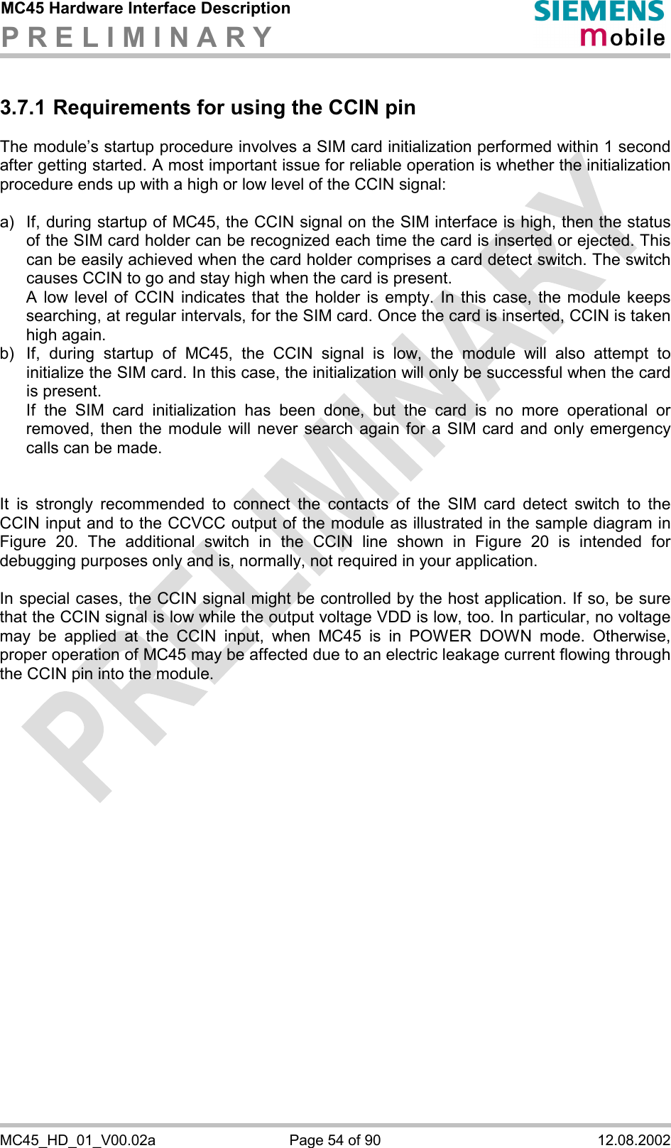 MC45 Hardware Interface Description P R E L I M I N A R Y      MC45_HD_01_V00.02a  Page 54 of 90  12.08.2002 3.7.1 Requirements for using the CCIN pin The module’s startup procedure involves a SIM card initialization performed within 1 second after getting started. A most important issue for reliable operation is whether the initialization procedure ends up with a high or low level of the CCIN signal:  a)  If, during startup of MC45, the CCIN signal on the SIM interface is high, then the status of the SIM card holder can be recognized each time the card is inserted or ejected. This can be easily achieved when the card holder comprises a card detect switch. The switch causes CCIN to go and stay high when the card is present.  A low level of CCIN indicates that the holder is empty. In this case, the module keeps searching, at regular intervals, for the SIM card. Once the card is inserted, CCIN is taken high again. b)  If, during startup of MC45, the CCIN signal is low, the module will also attempt to initialize the SIM card. In this case, the initialization will only be successful when the card is present.  If the SIM card initialization has been done, but the card is no more operational or removed, then the module will never search again for a SIM card and only emergency calls can be made.   It is strongly recommended to connect the contacts of the SIM card detect switch to the CCIN input and to the CCVCC output of the module as illustrated in the sample diagram in Figure 20. The additional switch in the CCIN line shown in Figure 20 is intended for debugging purposes only and is, normally, not required in your application.   In special cases, the CCIN signal might be controlled by the host application. If so, be sure that the CCIN signal is low while the output voltage VDD is low, too. In particular, no voltage may be applied at the CCIN input, when MC45 is in POWER DOWN mode. Otherwise, proper operation of MC45 may be affected due to an electric leakage current flowing through the CCIN pin into the module.    