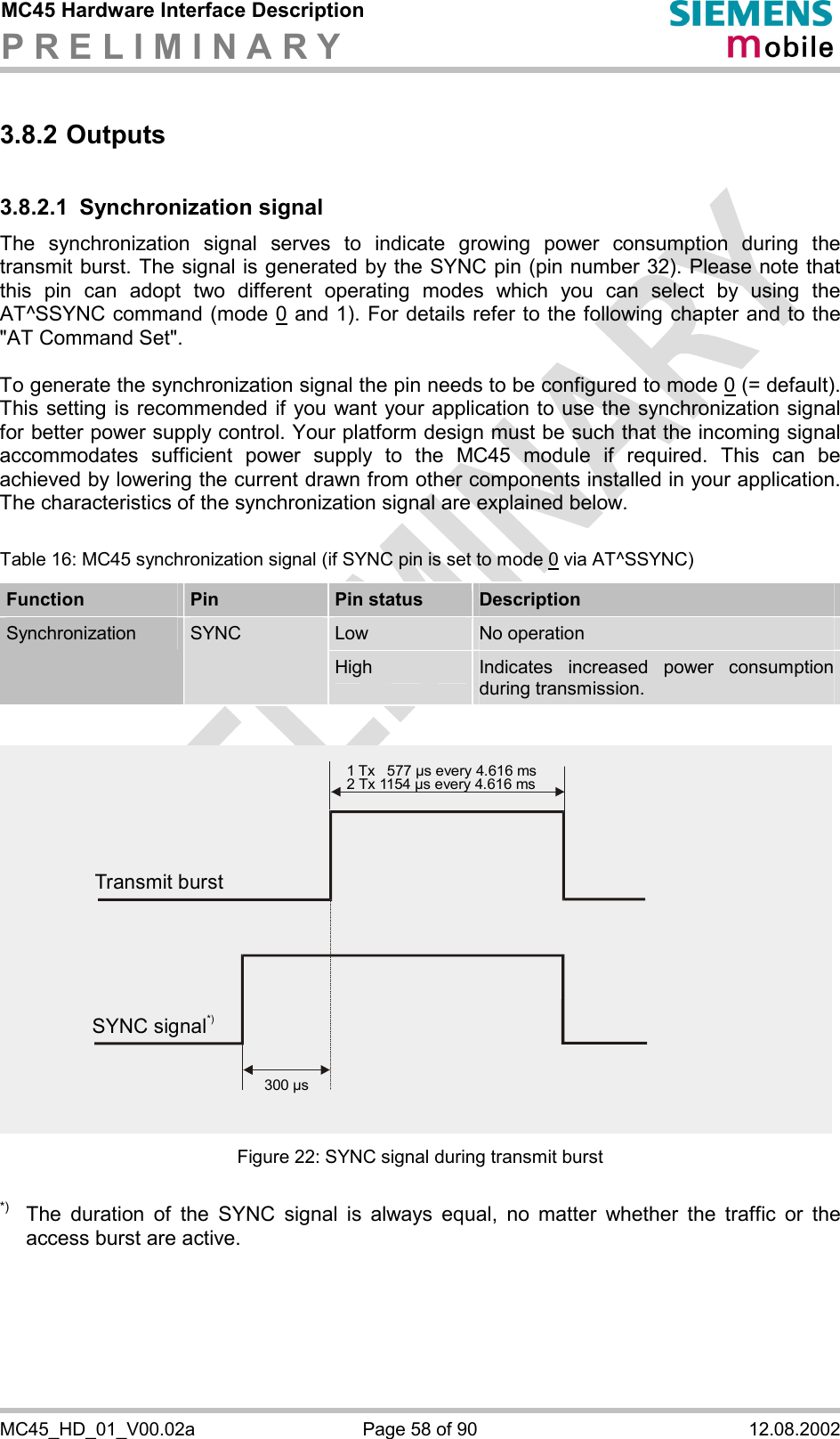 MC45 Hardware Interface Description P R E L I M I N A R Y      MC45_HD_01_V00.02a  Page 58 of 90  12.08.2002 3.8.2 Outputs 3.8.2.1 Synchronization signal The synchronization signal serves to indicate growing power consumption during the transmit burst. The signal is generated by the SYNC pin (pin number 32). Please note that this pin can adopt two different operating modes which you can select by using the AT^SSYNC command (mode 0 and 1). For details refer to the following chapter and to the &quot;AT Command Set&quot;.   To generate the synchronization signal the pin needs to be configured to mode 0 (= default). This setting is recommended if you want your application to use the synchronization signal for better power supply control. Your platform design must be such that the incoming signal accommodates sufficient power supply to the MC45 module if required. This can be achieved by lowering the current drawn from other components installed in your application. The characteristics of the synchronization signal are explained below.   Table 16: MC45 synchronization signal (if SYNC pin is set to mode 0 via AT^SSYNC) Function  Pin  Pin status  Description Low  No operation Synchronization  SYNC High  Indicates increased power consumption during transmission.  Figure 22: SYNC signal during transmit burst  *)  The duration of the SYNC signal is always equal, no matter whether the traffic or the access burst are active.  Transmit burst1 Tx   577 µs every 4.616 ms2 Tx 1154 µs every 4.616 ms300 µsSYNC signal*)