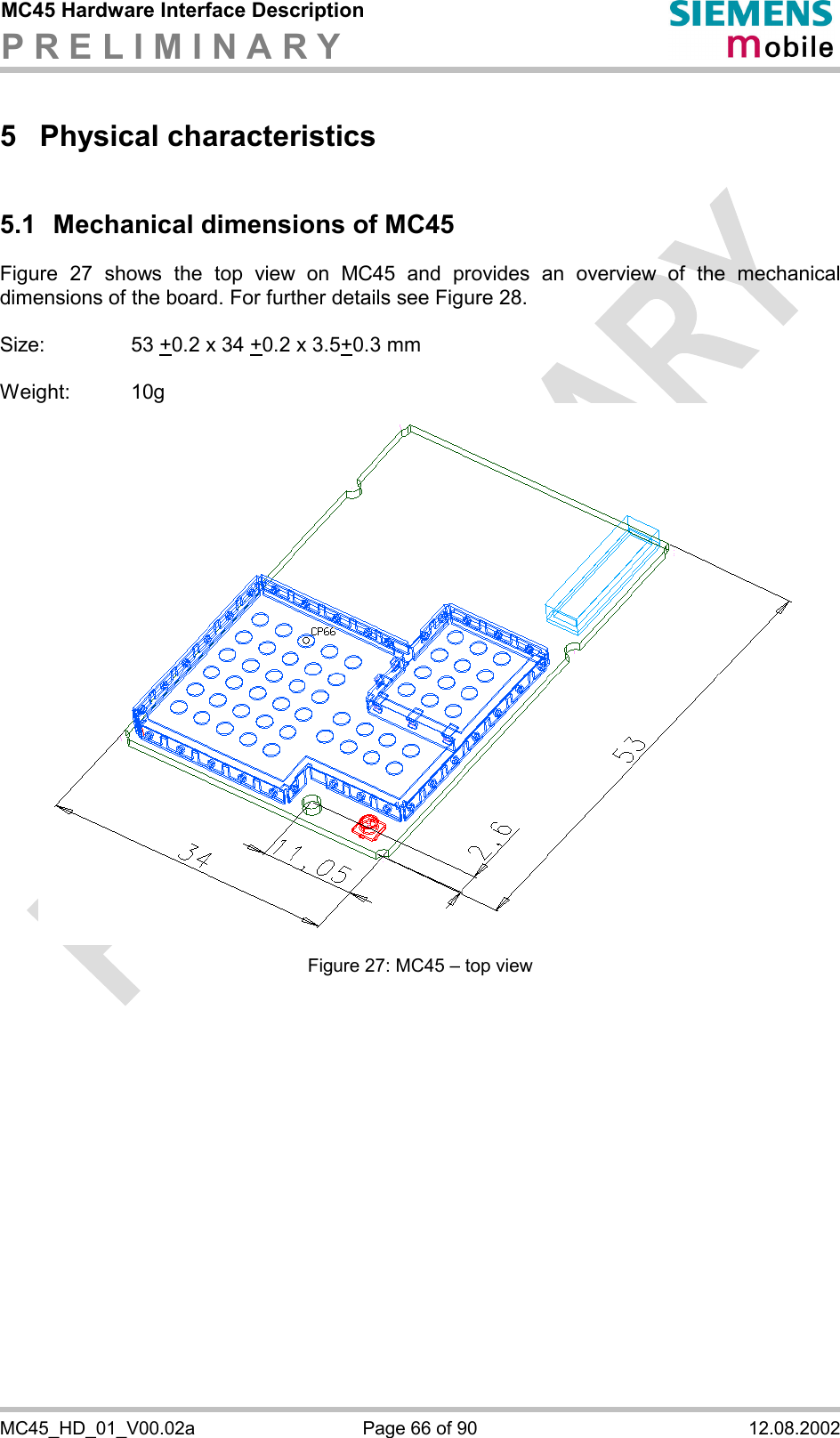 MC45 Hardware Interface Description P R E L I M I N A R Y      MC45_HD_01_V00.02a  Page 66 of 90  12.08.2002 5 Physical characteristics 5.1 Mechanical dimensions of MC45 Figure 27 shows the top view on MC45 and provides an overview of the mechanical dimensions of the board. For further details see Figure 28.  Size:     53 +0.2 x 34 +0.2 x 3.5+0.3 mm  Weight: 10g  Figure 27: MC45 – top view    