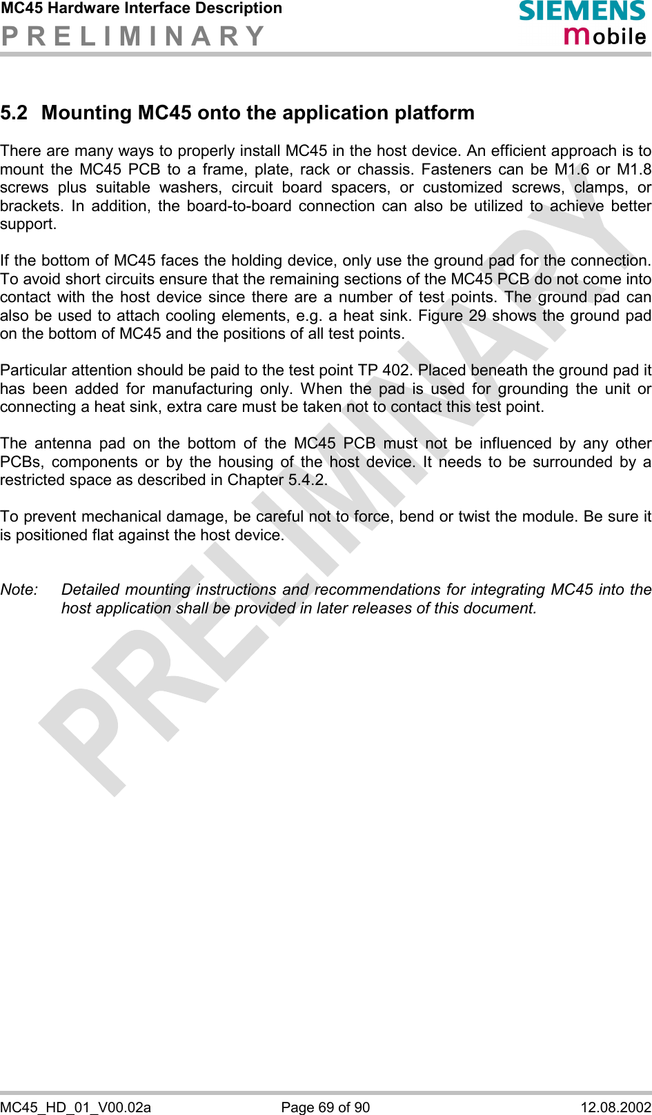 MC45 Hardware Interface Description P R E L I M I N A R Y      MC45_HD_01_V00.02a  Page 69 of 90  12.08.2002 5.2  Mounting MC45 onto the application platform  There are many ways to properly install MC45 in the host device. An efficient approach is to mount the MC45 PCB to a frame, plate, rack or chassis. Fasteners can be M1.6 or M1.8 screws plus suitable washers, circuit board spacers, or customized screws, clamps, or brackets. In addition, the board-to-board connection can also be utilized to achieve better support.  If the bottom of MC45 faces the holding device, only use the ground pad for the connection. To avoid short circuits ensure that the remaining sections of the MC45 PCB do not come into contact with the host device since there are a number of test points. The ground pad can also be used to attach cooling elements, e.g. a heat sink. Figure 29 shows the ground pad on the bottom of MC45 and the positions of all test points.   Particular attention should be paid to the test point TP 402. Placed beneath the ground pad it has been added for manufacturing only. When the pad is used for grounding the unit or connecting a heat sink, extra care must be taken not to contact this test point.    The antenna pad on the bottom of the MC45 PCB must not be influenced by any other PCBs, components or by the housing of the host device. It needs to be surrounded by a restricted space as described in Chapter 5.4.2.   To prevent mechanical damage, be careful not to force, bend or twist the module. Be sure it is positioned flat against the host device.   Note:   Detailed mounting instructions and recommendations for integrating MC45 into the host application shall be provided in later releases of this document.   