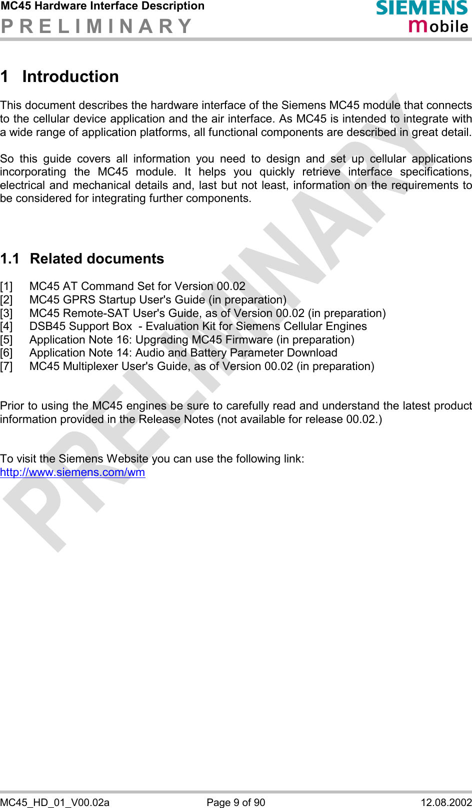 MC45 Hardware Interface Description P R E L I M I N A R Y      MC45_HD_01_V00.02a  Page 9 of 90  12.08.2002 1 Introduction This document describes the hardware interface of the Siemens MC45 module that connects to the cellular device application and the air interface. As MC45 is intended to integrate with a wide range of application platforms, all functional components are described in great detail.  So this guide covers all information you need to design and set up cellular applications incorporating the MC45 module. It helps you quickly retrieve interface specifications, electrical and mechanical details and, last but not least, information on the requirements to be considered for integrating further components.    1.1 Related documents [1]  MC45 AT Command Set for Version 00.02 [2]  MC45 GPRS Startup User&apos;s Guide (in preparation) [3]  MC45 Remote-SAT User&apos;s Guide, as of Version 00.02 (in preparation) [4]  DSB45 Support Box  - Evaluation Kit for Siemens Cellular Engines [5]  Application Note 16: Upgrading MC45 Firmware (in preparation) [6]  Application Note 14: Audio and Battery Parameter Download [7]  MC45 Multiplexer User&apos;s Guide, as of Version 00.02 (in preparation)   Prior to using the MC45 engines be sure to carefully read and understand the latest product information provided in the Release Notes (not available for release 00.02.)    To visit the Siemens Website you can use the following link: http://www.siemens.com/wm   