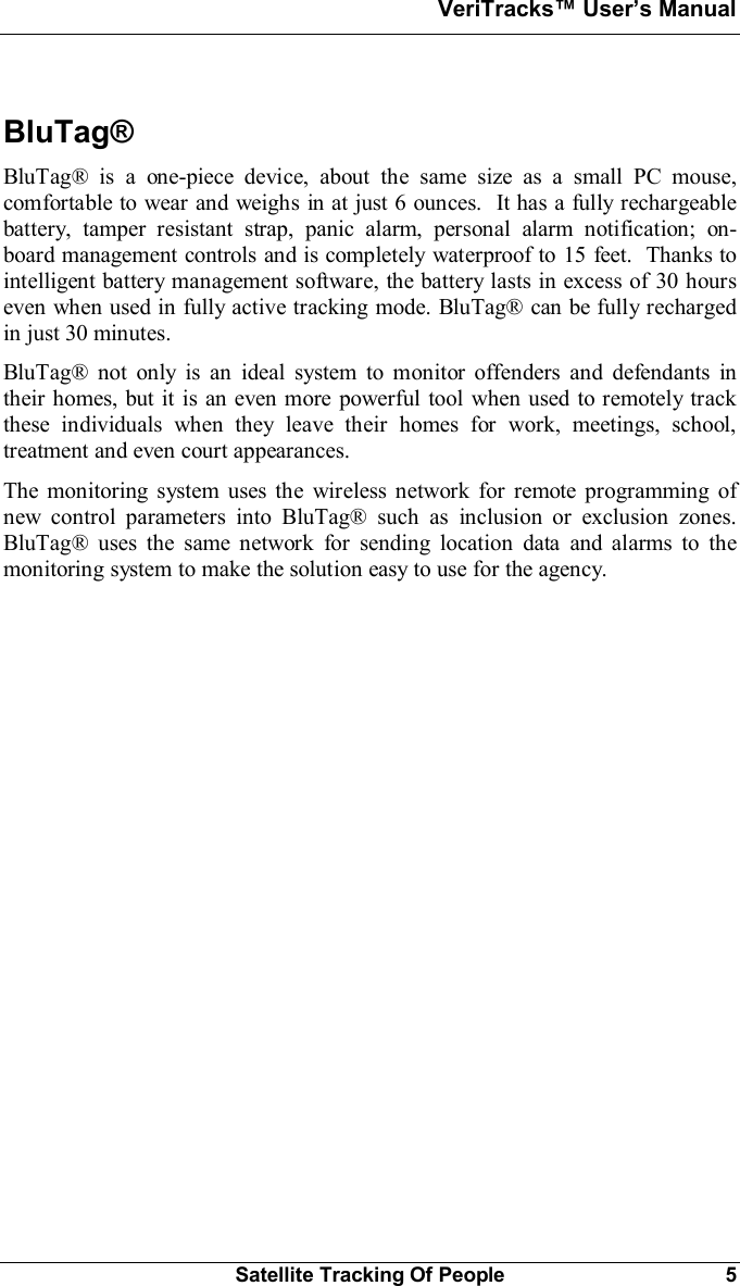 VeriTracks Users ManualSatellite Tracking Of People 5BluTag®BluTag® is a one-piece device, about the same size as a small PC mouse,comfortable to wear and weighs in at just 6 ounces.  It has a fully rechargeablebattery, tamper resistant strap, panic alarm, personal alarm notification; on-board management controls and is completely waterproof to 15 feet.  Thanks tointelligent battery management software, the battery lasts in excess of 30 hourseven when used in fully active tracking mode. BluTag® can be fully rechargedin just 30 minutes.BluTag® not only is an ideal system to monitor offenders and defendants intheir homes, but it is an even more powerful tool when used to remotely trackthese individuals when they leave their homes for work, meetings, school,treatment and even court appearances.The monitoring system uses the wireless network for remote programming ofnew control parameters into BluTag® such as inclusion or exclusion zones.BluTag® uses the same network for sending location data and alarms to themonitoring system to make the solution easy to use for the agency.
