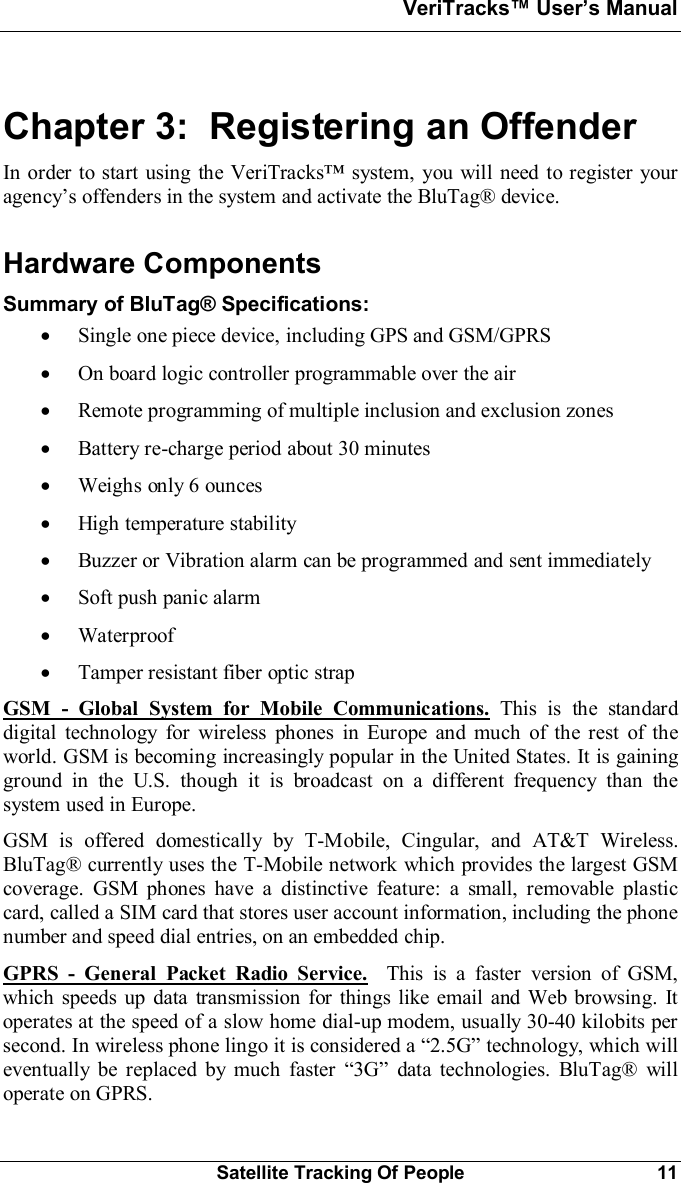 VeriTracks Users ManualSatellite Tracking Of People 11Chapter 3:  Registering an OffenderIn order to start using the VeriTracks system, you will need to register youragencys offenders in the system and activate the BluTag® device.Hardware ComponentsSummary of BluTag® Specifications:·Single one piece device, including GPS and GSM/GPRS·On board logic controller programmable over the air·Remote programming of multiple inclusion and exclusion zones·Battery re-charge period about 30 minutes·Weighs only 6 ounces·High temperature stability·Buzzer or Vibration alarm can be programmed and sent immediately·Soft push panic alarm·Waterproof·Tamper resistant fiber optic strapGSM - Global System for Mobile Communications. This is the standarddigital technology for wireless phones in Europe and much of the rest of theworld. GSM is becoming increasingly popular in the United States. It is gainingground in the U.S. though it is broadcast on a different frequency than thesystem used in Europe.GSM is offered domestically by T-Mobile, Cingular, and AT&amp;T Wireless.BluTag® currently uses the T-Mobile network which provides the largest GSMcoverage. GSM phones have a distinctive feature: a small, removable plasticcard, called a SIM card that stores user account information, including the phonenumber and speed dial entries, on an embedded chip.GPRS - General Packet Radio Service. This is a faster version of GSM,which speeds up data transmission for things like email and Web browsing. Itoperates at the speed of a slow home dial-up modem, usually 30-40 kilobits persecond. In wireless phone lingo it is considered a 2.5G technology, which willeventually be replaced by much faster 3G data technologies. BluTag® willoperate on GPRS.