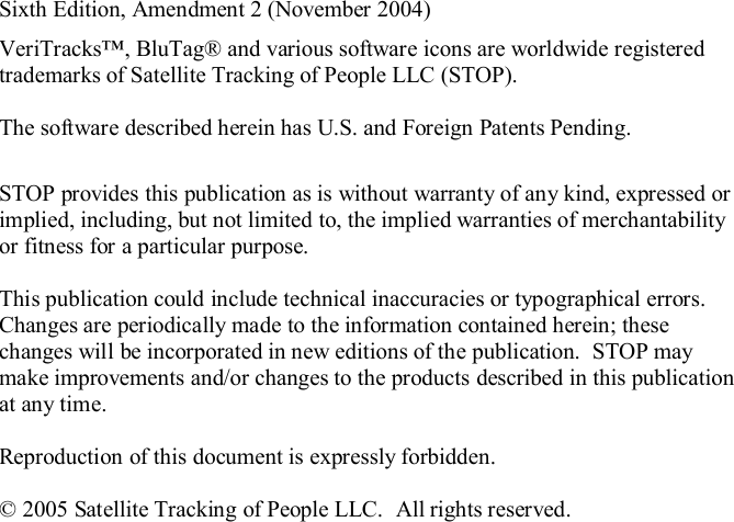 Sixth Edition, Amendment 2 (November 2004)VeriTracks, BluTag® and various software icons are worldwide registeredtrademarks of Satellite Tracking of People LLC (STOP).The software described herein has U.S. and Foreign Patents Pending.STOP provides this publication as is without warranty of any kind, expressed orimplied, including, but not limited to, the implied warranties of merchantabilityor fitness for a particular purpose.This publication could include technical inaccuracies or typographical errors.Changes are periodically made to the information contained herein; thesechanges will be incorporated in new editions of the publication.  STOP maymake improvements and/or changes to the products described in this publicationat any time.Reproduction of this document is expressly forbidden.© 2005 Satellite Tracking of People LLC.  All rights reserved.