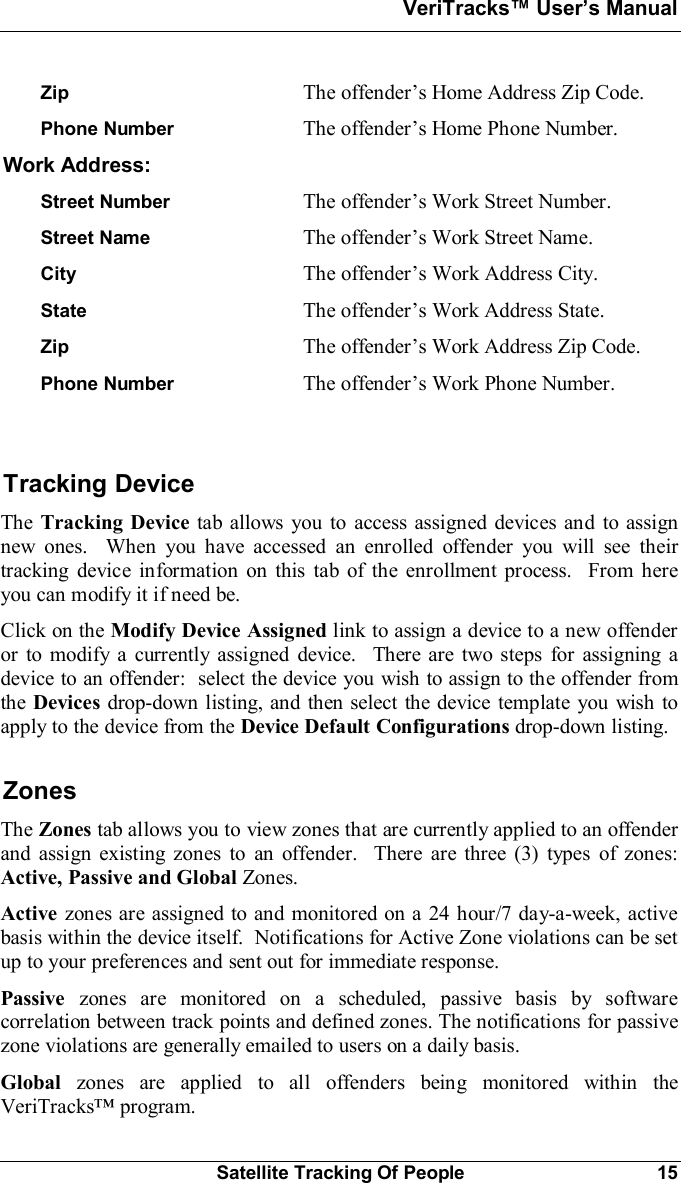 VeriTracks Users ManualSatellite Tracking Of People 15Zip The offenders Home Address Zip Code.Phone Number The offenders Home Phone Number.Work Address:Street Number The offenders Work Street Number.Street Name The offenders Work Street Name.City The offenders Work Address City.State The offenders Work Address State.Zip The offenders Work Address Zip Code.Phone Number The offenders Work Phone Number.Tracking DeviceThe Tracking Device tab allows you to access assigned devices and to assignnew ones.  When you have accessed an enrolled offender you will see theirtracking device information on this tab of the enrollment process.  From hereyou can modify it if need be.Click on the Modify Device Assigned link to assign a device to a new offenderor to modify a currently assigned device.  There are two steps for assigning adevice to an offender:  select the device you wish to assign to the offender fromthe Devices drop-down listing, and then select the device template you wish toapply to the device from the Device Default Configurations drop-down listing.ZonesThe Zones tab allows you to view zones that are currently applied to an offenderand assign existing zones to an offender.  There are three (3) types of zones:Active, Passive and Global Zones.Active zones are assigned to and monitored on a 24 hour/7 day-a-week, activebasis within the device itself.  Notifications for Active Zone violations can be setup to your preferences and sent out for immediate response.Passive zones are monitored on a scheduled, passive basis by softwarecorrelation between track points and defined zones. The notifications for passivezone violations are generally emailed to users on a daily basis.Global zones are applied to all offenders being monitored within theVeriTracks program.