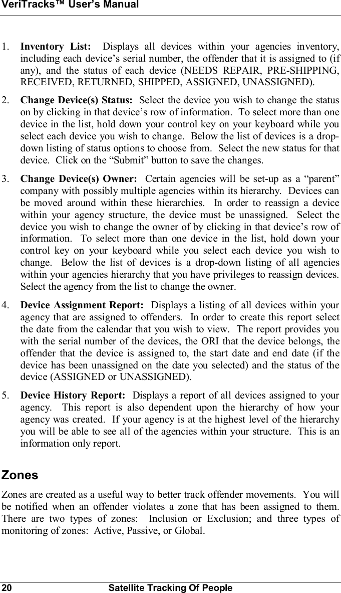 VeriTracks Users Manual20 Satellite Tracking Of People1. Inventory List:  Displays all devices within your agencies inventory,including each devices serial number, the offender that it is assigned to (ifany), and the status of each device (NEEDS REPAIR, PRE-SHIPPING,RECEIVED, RETURNED, SHIPPED, ASSIGNED, UNASSIGNED).2. Change Device(s) Status:  Select the device you wish to change the statuson by clicking in that devices row of information.  To select more than onedevice in the list, hold down your control key on your keyboard while youselect each device you wish to change.  Below the list of devices is a drop-down listing of status options to choose from.  Select the new status for thatdevice.  Click on the Submit button to save the changes.3. Change Device(s) Owner:  Certain agencies will be set-up as a parentcompany with possibly multiple agencies within its hierarchy.  Devices canbe moved around within these hierarchies.  In order to reassign a devicewithin your agency structure, the device must be unassigned.  Select thedevice you wish to change the owner of by clicking in that devices row ofinformation.  To select more than one device in the list, hold down yourcontrol key on your keyboard while you select each device you wish tochange.  Below the list of devices is a drop-down listing of all agencieswithin your agencies hierarchy that you have privileges to reassign devices.Select the agency from the list to change the owner.4. Device Assignment Report:  Displays a listing of all devices within youragency that are assigned to offenders.  In order to create this report selectthe date from the calendar that you wish to view.  The report provides youwith the serial number of the devices, the ORI that the device belongs, theoffender that the device is assigned to, the start date and end date (if thedevice has been unassigned on the date you selected) and the status of thedevice (ASSIGNED or UNASSIGNED).5. Device History Report:  Displays a report of all devices assigned to youragency.  This report is also dependent upon the hierarchy of how youragency was created.  If your agency is at the highest level of the hierarchyyou will be able to see all of the agencies within your structure.  This is aninformation only report.ZonesZones are created as a useful way to better track offender movements.  You willbe notified when an offender violates a zone that has been assigned to them.There are two types of zones:  Inclusion or Exclusion; and three types ofmonitoring of zones:  Active, Passive, or Global.