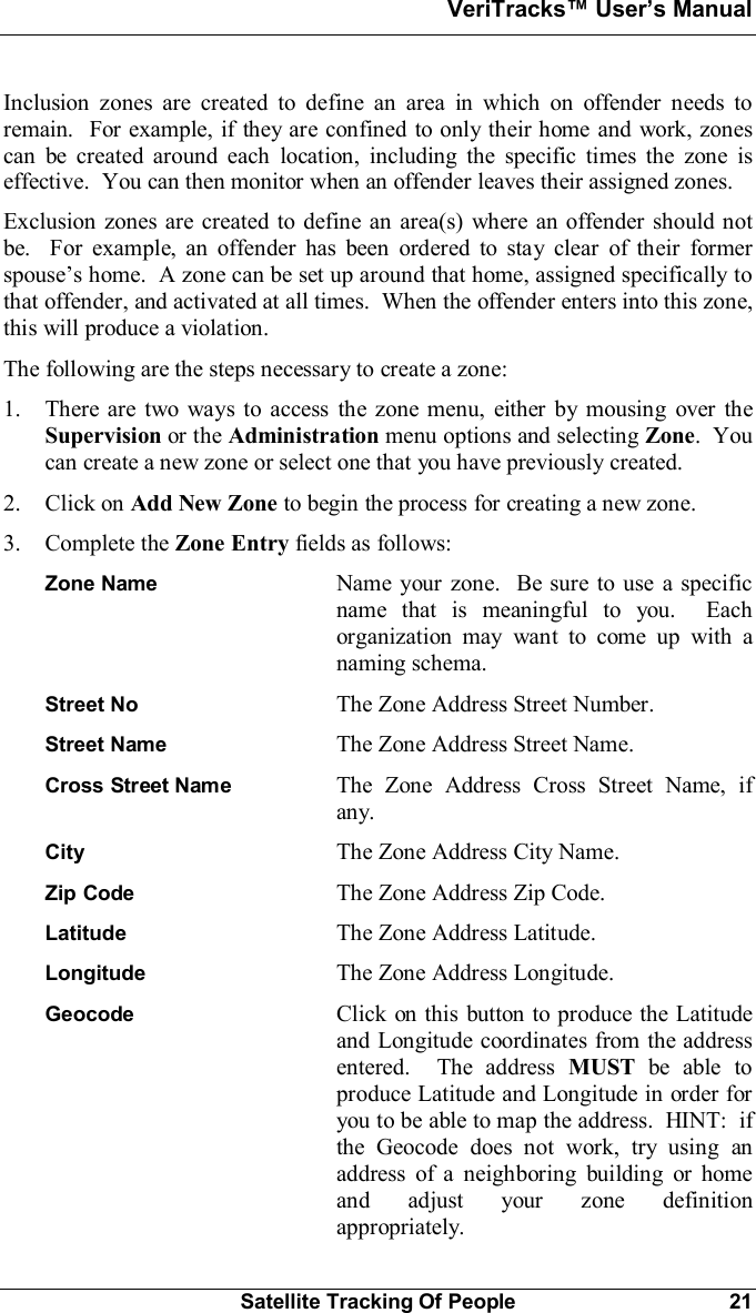 VeriTracks Users ManualSatellite Tracking Of People 21Inclusion zones are created to define an area in which on offender needs toremain.  For example, if they are confined to only their home and work, zonescan be created around each location, including the specific times the zone iseffective.  You can then monitor when an offender leaves their assigned zones.Exclusion zones are created to define an area(s) where an offender should notbe.  For example, an offender has been ordered to stay clear of their formerspouses home.  A zone can be set up around that home, assigned specifically tothat offender, and activated at all times.  When the offender enters into this zone,this will produce a violation.The following are the steps necessary to create a zone:1. There are two ways to access the zone menu, either by mousing over theSupervision or the Administration menu options and selecting Zone.  Youcan create a new zone or select one that you have previously created.2. Click on Add New Zone to begin the process for creating a new zone.3. Complete the Zone Entry fields as follows:Zone Name Name your zone.  Be sure to use a specificname that is meaningful to you.  Eachorganization may want to come up with anaming schema.Street No The Zone Address Street Number.Street Name The Zone Address Street Name.Cross Street Name The Zone Address Cross Street Name, ifany.City The Zone Address City Name.Zip Code The Zone Address Zip Code.Latitude The Zone Address Latitude.Longitude The Zone Address Longitude.Geocode Click on this button to produce the Latitudeand Longitude coordinates from the addressentered.  The address MUST be able toproduce Latitude and Longitude in order foryou to be able to map the address.  HINT:  ifthe Geocode does not work, try using anaddress of a neighboring building or homeand adjust your zone definitionappropriately.