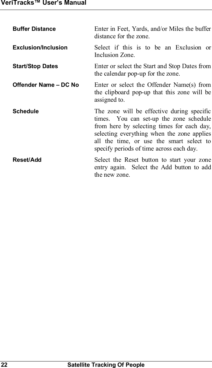 VeriTracks Users Manual22 Satellite Tracking Of PeopleBuffer Distance Enter in Feet, Yards, and/or Miles the bufferdistance for the zone.Exclusion/Inclusion Select if this is to be an Exclusion orInclusion Zone.Start/Stop Dates Enter or select the Start and Stop Dates fromthe calendar pop-up for the zone.Offender Name  DC No  Enter or select the Offender Name(s) fromthe clipboard pop-up that this zone will beassigned to.Schedule The zone will be effective during specifictimes.  You can set-up the zone schedulefrom here by selecting times for each day,selecting everything when the zone appliesall the time, or use the smart select tospecify periods of time across each day.Reset/Add Select the Reset button to start your zoneentry again.  Select the Add button to addthe new zone.