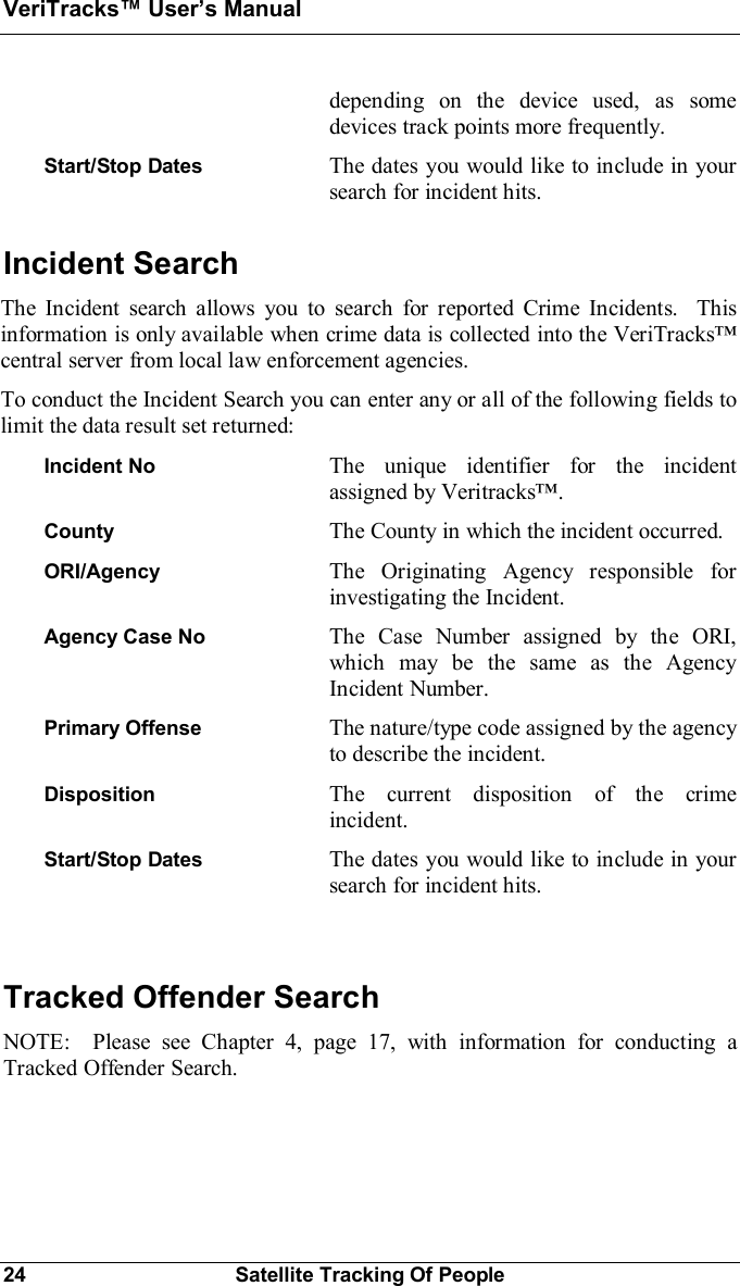 VeriTracks Users Manual24 Satellite Tracking Of Peopledepending on the device used, as somedevices track points more frequently.Start/Stop Dates The dates you would like to include in yoursearch for incident hits.Incident SearchThe Incident search allows you to search for reported Crime Incidents.  Thisinformation is only available when crime data is collected into the VeriTrackscentral server from local law enforcement agencies.To conduct the Incident Search you can enter any or all of the following fields tolimit the data result set returned:Incident No The unique identifier for the incidentassigned by Veritracks.County The County in which the incident occurred.ORI/Agency The Originating Agency responsible forinvestigating the Incident.Agency Case No The Case Number assigned by the ORI,which may be the same as the AgencyIncident Number.Primary Offense The nature/type code assigned by the agencyto describe the incident.Disposition The current disposition of the crimeincident.Start/Stop Dates The dates you would like to include in yoursearch for incident hits.Tracked Offender SearchNOTE:  Please see Chapter 4, page 17, with information for conducting aTracked Offender Search.