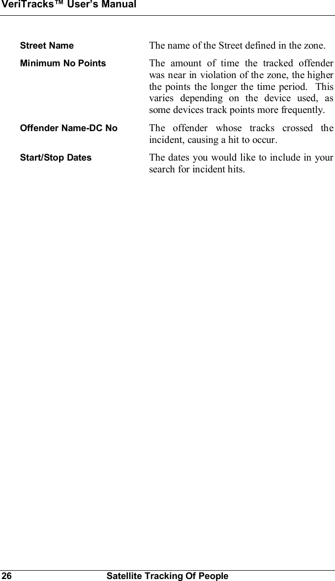VeriTracks Users Manual26 Satellite Tracking Of PeopleStreet Name The name of the Street defined in the zone.Minimum No Points The amount of time the tracked offenderwas near in violation of the zone, the higherthe points the longer the time period.  Thisvaries depending on the device used, assome devices track points more frequently.Offender Name-DC No  The offender whose tracks crossed theincident, causing a hit to occur.Start/Stop Dates The dates you would like to include in yoursearch for incident hits.