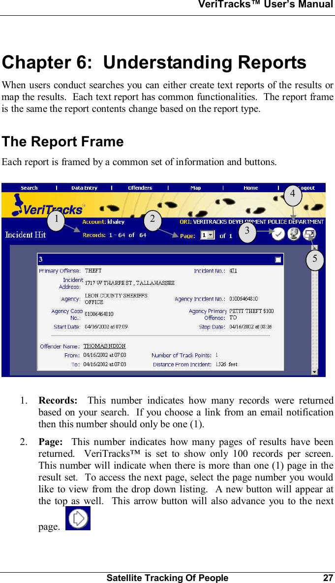 VeriTracks Users ManualSatellite Tracking Of People 27Chapter 6:  Understanding ReportsWhen users conduct searches you can either create text reports of the results ormap the results.  Each text report has common functionalities.  The report frameis the same the report contents change based on the report type.The Report FrameEach report is framed by a common set of information and buttons.1. Records:  This number indicates how many records were returnedbased on your search.  If you choose a link from an email notificationthen this number should only be one (1).2. Page:  This number indicates how many pages of results have beenreturned.  VeriTracks is set to show only 100 records per screen.This number will indicate when there is more than one (1) page in theresult set.  To access the next page, select the page number you wouldlike to view from the drop down listing.  A new button will appear atthe top as well.  This arrow button will also advance you to the nextpage.  1  2  3  4  5