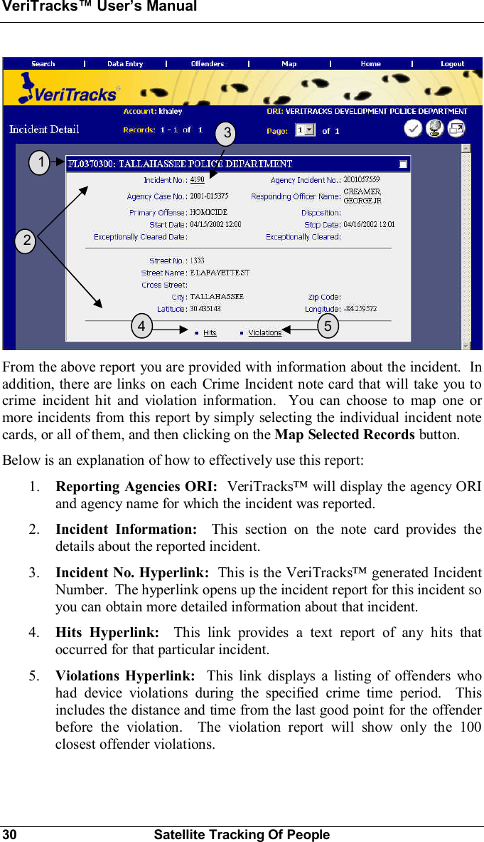 VeriTracks Users Manual30 Satellite Tracking Of PeopleFrom the above report you are provided with information about the incident.  Inaddition, there are links on each Crime Incident note card that will take you tocrime incident hit and violation information.  You can choose to map one ormore incidents from this report by simply selecting the individual incident notecards, or all of them, and then clicking on the Map Selected Records button.Below is an explanation of how to effectively use this report:1. Reporting Agencies ORI: VeriTracks will display the agency ORIand agency name for which the incident was reported.2. Incident Information:  This section on the note card provides thedetails about the reported incident.3. Incident No. Hyperlink:  This is the VeriTracks generated IncidentNumber.  The hyperlink opens up the incident report for this incident soyou can obtain more detailed information about that incident.4. Hits Hyperlink:  This link provides a text report of any hits thatoccurred for that particular incident.5. Violations Hyperlink:  This link displays a listing of offenders whohad device violations during the specified crime time period.  Thisincludes the distance and time from the last good point for the offenderbefore the violation.  The violation report will show only the 100closest offender violations.  1  2  3  5  4