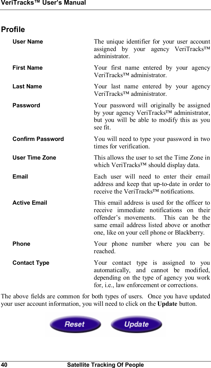 VeriTracks Users Manual40 Satellite Tracking Of PeopleProfileUser Name The unique identifier for your user accountassigned by your agency VeriTracksadministrator.First Name Your first name entered by your agencyVeriTracks administrator.Last Name Your last name entered by your agencyVeriTracks administrator.Password Your password will originally be assignedby your agency VeriTracks administrator,but you will be able to modify this as yousee fit.Confirm Password You will need to type your password in twotimes for verification.User Time Zone This allows the user to set the Time Zone inwhich VeriTracks should display data.Email Each user will need to enter their emailaddress and keep that up-to-date in order toreceive the VeriTracks notifications.Active Email This email address is used for the officer toreceive immediate notifications on theiroffenders movements.  This can be thesame email address listed above or anotherone, like on your cell phone or Blackberry.Phone Your phone number where you can bereached.Contact Type Your contact type is assigned to youautomatically, and cannot be modified,depending on the type of agency you workfor, i.e., law enforcement or corrections.The above fields are common for both types of users.  Once you have updatedyour user account information, you will need to click on the Update button.