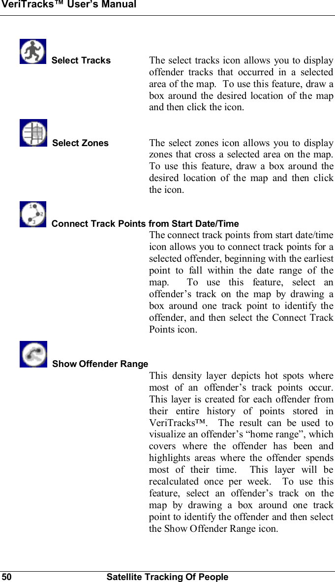 VeriTracks Users Manual50 Satellite Tracking Of PeopleSelect Tracks The select tracks icon allows you to displayoffender tracks that occurred in a selectedarea of the map.  To use this feature, draw abox around the desired location of the mapand then click the icon.Select Zones The select zones icon allows you to displayzones that cross a selected area on the map.To use this feature, draw a box around thedesired location of the map and then clickthe icon.Connect Track Points from Start Date/TimeThe connect track points from start date/timeicon allows you to connect track points for aselected offender, beginning with the earliestpoint to fall within the date range of themap.  To use this feature, select anoffenders track on the map by drawing abox around one track point to identify theoffender, and then select the Connect TrackPoints icon.Show Offender RangeThis density layer depicts hot spots wheremost of an offenders track points occur.This layer is created for each offender fromtheir entire history of points stored inVeriTracks.  The result can be used tovisualize an offenders home range, whichcovers where the offender has been andhighlights areas where the offender spendsmost of their time.  This layer will berecalculated once per week.  To use thisfeature, select an offenders track on themap by drawing a box around one trackpoint to identify the offender and then selectthe Show Offender Range icon.