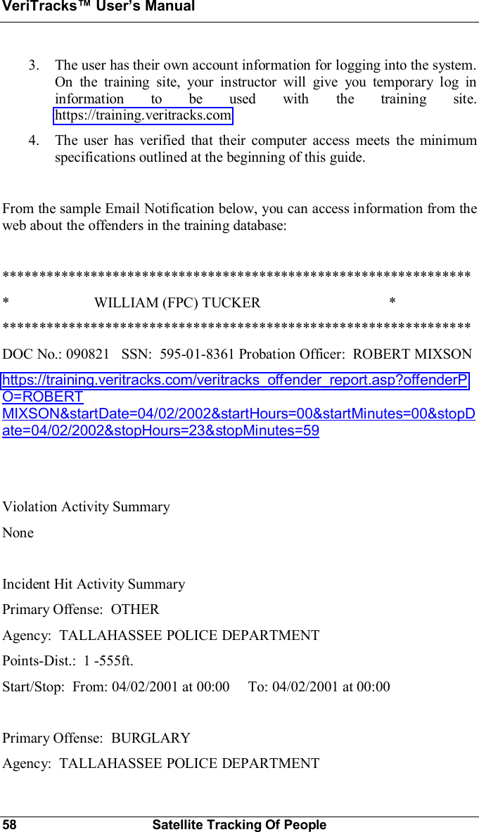 VeriTracks Users Manual58 Satellite Tracking Of People3. The user has their own account information for logging into the system.On the training site, your instructor will give you temporary log ininformation to be used with the training site.https://training.veritracks.com4. The user has verified that their computer access meets the minimumspecifications outlined at the beginning of this guide.From the sample Email Notification below, you can access information from theweb about the offenders in the training database:*****************************************************************                       WILLIAM (FPC) TUCKER                                   *****************************************************************DOC No.: 090821   SSN:  595-01-8361 Probation Officer:  ROBERT MIXSONhttps://training.veritracks.com/veritracks_offender_report.asp?offenderPO=ROBERTMIXSON&amp;startDate=04/02/2002&amp;startHours=00&amp;startMinutes=00&amp;stopDate=04/02/2002&amp;stopHours=23&amp;stopMinutes=59Violation Activity SummaryNoneIncident Hit Activity SummaryPrimary Offense:  OTHERAgency:  TALLAHASSEE POLICE DEPARTMENTPoints-Dist.:  1 -555ft.Start/Stop:  From: 04/02/2001 at 00:00     To: 04/02/2001 at 00:00Primary Offense:  BURGLARYAgency:  TALLAHASSEE POLICE DEPARTMENT