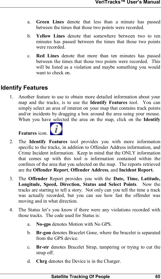 VeriTracks Users ManualSatellite Tracking Of People 65a. Green Lines denote that less than a minute has passedbetween the times that those two points were recorded.b. Yellow Lines denote that somewhere between two to tenminutes has passed between the times that those two pointswere recorded.c. Red Lines denote that more than ten minutes has passedbetween the times that those two points were recorded.  Thiswill be listed as a violation and maybe something you wouldwant to check on.Identify Features1. Another feature to use to obtain more detailed information about yourmap and the tracks, is to use the Identify Features tool.  You cansimply select an area of interest on your map that contains track pointsand/or incidents by dragging a box around the area using your mouse.When you have selected the area on the map, click on the IdentifyFeatures icon.2. The Identify Features tool provides you with more informationspecific to the tracks, in addition to Offender Address information, andCrime Incident information.  Keep in mind that the ONLY informationthat comes up with this tool is information contained within theconfines of the area that you selected on the map.  The reports retrievedare the Offender Report, Offender Address, and Incident Report.3. The Offender Report provides you with the Date, Time, Latitude,Longitude, Speed, Direction, Status and Select Points.  Now thetracks are starting to tell a story.  Not only can you tell the time a trackwas actually recorded, but you can see how fast the offender wasmoving and in what direction.4. The Status lets you know if there were any violations recorded withthose tracks.  The code used for Status is:a. No-gps denotes Motion with No GPS.b. Br-gon denotes Bracelet Gone, where the bracelet is separatedfrom the GPS device.c. Br-str denotes Bracelet Strap, tampering or trying to cut thestrap off.d. Chrg denotes the Device is in the Charger.