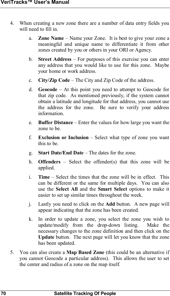 VeriTracks Users Manual70 Satellite Tracking Of People4. When creating a new zone there are a number of data entry fields youwill need to fill in.a. Zone Name Name your Zone.  It is best to give your zone ameaningful and unique name to differentiate it from otherzones created by you or others in your ORI or Agency.b. Street Address For purposes of this exercise you can enterany address that you would like to use for this zone.  Maybeyour home or work address.c. City/Zip Code The City and Zip Code of the address.d. Geocode  At this point you need to attempt to Geocode forthat zip code.  As mentioned previously, if the system cannotobtain a latitude and longitude for that address, you cannot usethe address for the zone.  Be sure to verify your addressinformation.e. Buffer Distance Enter the values for how large you want thezone to be.f. Exclusion or Inclusion Select what type of zone you wantthis to be.g. Start Date/End Date The dates for the zone.h. Offenders  Select the offender(s) that this zone will beapplied.i. Time Select the times that the zone will be in effect.  Thiscan be different or the same for multiple days.  You can alsouse the Select All and the Smart Select options to make iteasier to set up similar times throughout the week.j. Lastly you need to click on the Add button.  A new page willappear indicating that the zone has been created.k. In order to update a zone, you select the zone you wish toupdate/modify from the drop-down listing.  Make thenecessary changes to the zone definition and then click on theUpdate button.  The next page will let you know that the zonehas been updated.5. You can also create a Map Based Zone (this could be an alternative ifyou cannot Geocode a particular address).  This allows the user to setthe center and radius of a zone on the map itself.