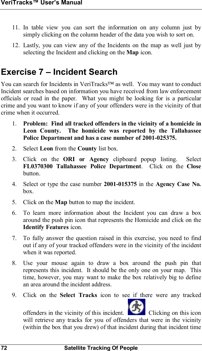 VeriTracks Users Manual72 Satellite Tracking Of People11. In table view you can sort the information on any column just bysimply clicking on the column header of the data you wish to sort on.12. Lastly, you can view any of the Incidents on the map as well just byselecting the Incident and clicking on the Map icon.Exercise 7  Incident SearchYou can search for Incidents in VeriTracks as well.  You may want to conductIncident searches based on information you have received from law enforcementofficials or read in the paper.  What you might be looking for is a particularcrime and you want to know if any of your offenders were in the vicinity of thatcrime when it occurred.1. Problem:  Find all tracked offenders in the vicinity of a homicide inLeon County.  The homicide was reported by the TallahasseePolice Department and has a case number of 2001-025375.2. Select Leon from the County list box.3. Click on the ORI or Agency clipboard popup listing.  SelectFL0370300 Tallahassee Police Department.  Click on the Closebutton.4. Select or type the case number 2001-015375 in the Agency Case No.box.5. Click on the Map button to map the incident.6. To learn more information about the Incident you can draw a boxaround the push pin icon that represents the Homicide and click on theIdentify Features icon.7. To fully answer the question raised in this exercise, you need to findout if any of your tracked offenders were in the vicinity of the incidentwhen it was reported.8. Use your mouse again to draw a box around the push pin thatrepresents this incident.  It should be the only one on your map.  Thistime, however, you may want to make the box relatively big to definean area around the incident address.9. Click on the Select Tracks icon to see if there were any trackedoffenders in the vicinity of this incident.   Clicking on this iconwill retrieve any tracks for you of offenders that were in the vicinity(within the box that you drew) of that incident during that incident time