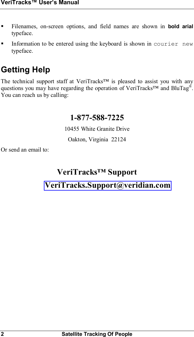 VeriTracks Users Manual2Satellite Tracking Of People§Filenames, on-screen options, and field names are shown in bold arialtypeface.§Information to be entered using the keyboard is shown in courier newtypeface.Getting HelpThe technical support staff at VeriTracks is pleased to assist you with anyquestions you may have regarding the operation of VeriTracks and BluTag®.You can reach us by calling:1-877-588-722510455 White Granite DriveOakton, Virginia  22124Or send an email to:VeriTracks Support  VeriTracks.Support@veridian.com