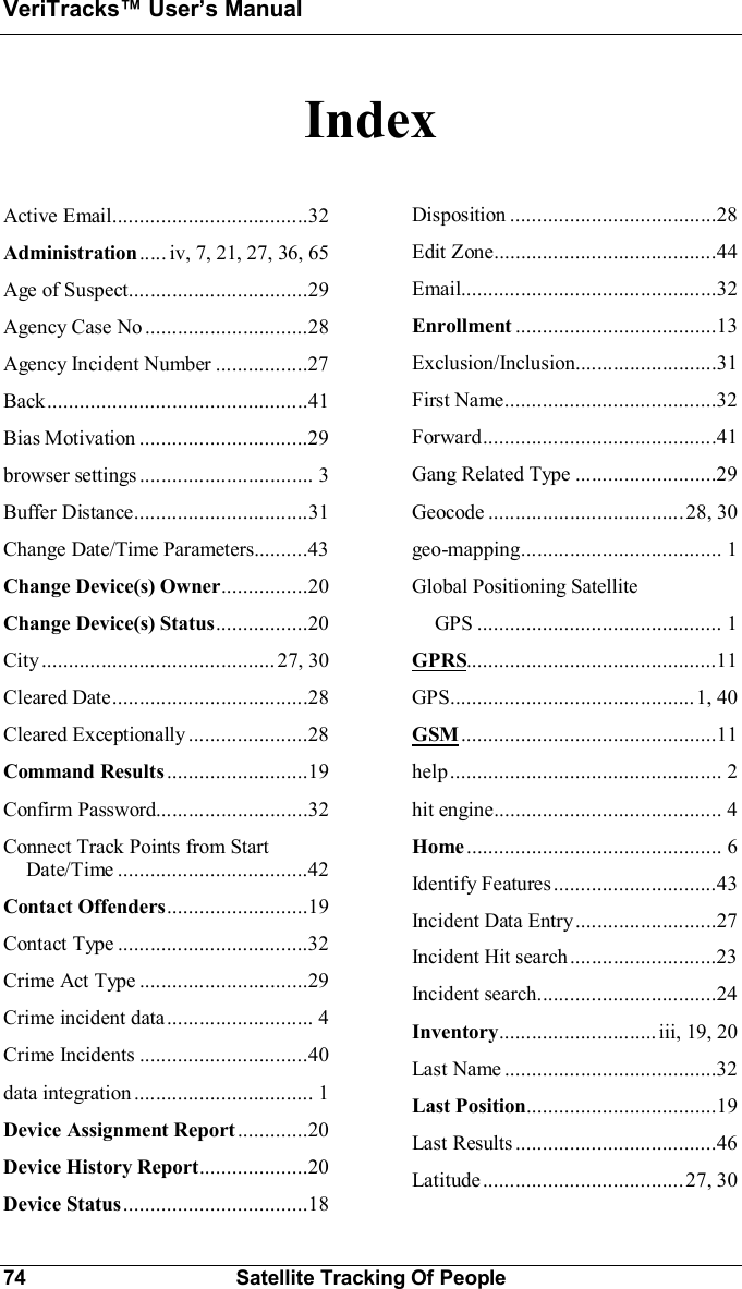 VeriTracks Users Manual74 Satellite Tracking Of PeopleIndexActive  Email....................................32Administration..... iv, 7, 21, 27, 36, 65Age  of  Suspect.................................29Agency  Case  No ............ ..................28Agency Incident Number .................27Back................................................41Bias  Motivation ...............................29bro wser  set ting s ................................ 3Buffer  Distance................................31Change Date/Time Parameters..........43Change Device(s) Owner................20Change Device(s) Status.................20City........................................... 27,  30Cleared  Date....................................28Cleared  Exceptionally......................28Command Results ..........................19Confirm  Password............... ............ .32Connect Track Points from StartDate/Time ...................................42Contact Offenders..........................19Contact  Type ...................................32Crime  Act  Type ...............................29Crime incident data........................... 4Crime  Incidents ...............................40data  integration ................................. 1Device Assignment Report .............20Device History Report....................20Device Status..................................18Disposition ......................................28Edit  Zone.........................................44Email...............................................32Enrollment .....................................13Exclusion/Inclusion..........................31First  Name.......................................32Forward...........................................41Gang Related Type ..........................29Geocode ....................................28,  30geo-mapping..................................... 1Global Positioning SatelliteGPS ............................................. 1GPRS..............................................11GPS.............................................1,  40GSM ...............................................11help.................................................. 2hit  engine.......................................... 4Home ............................................... 6Identify  Features ..............................43Incident  Data  Entry..........................27Incident  Hit  search ...........................23Incident  search.................................24Inventory............................. iii,  19,  20Last  Name .......................................32Last Position...................................19Last  Results .....................................46Latitude.....................................27,  30