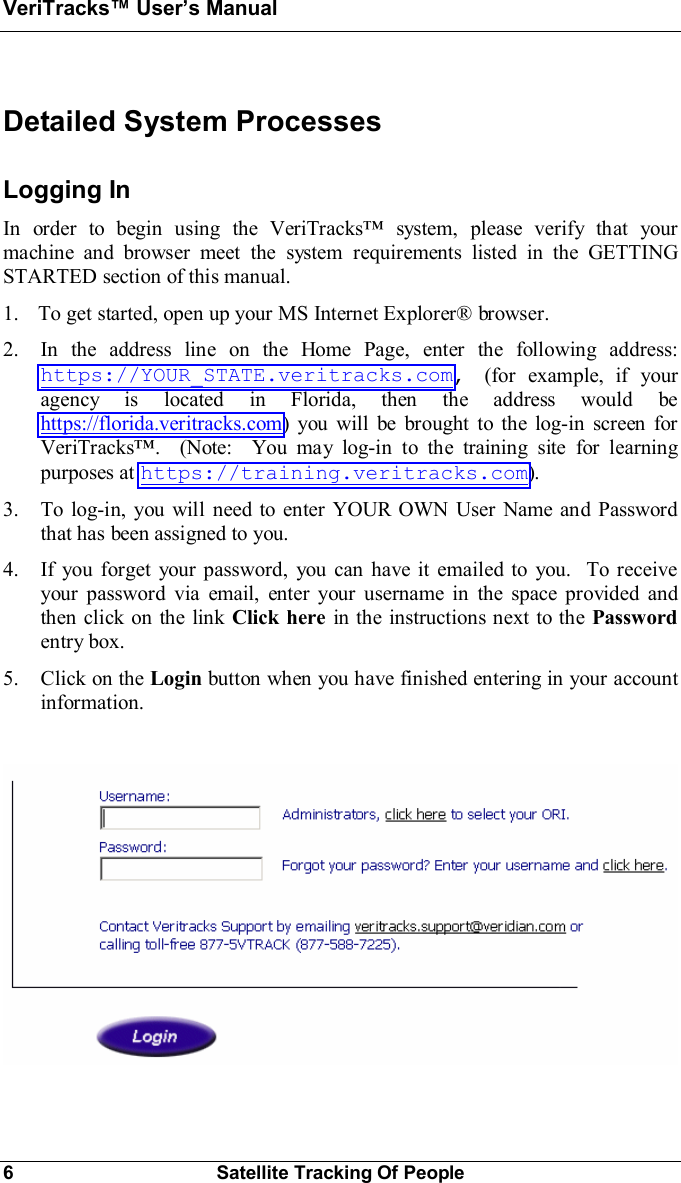 VeriTracks Users Manual6Satellite Tracking Of PeopleDetailed System ProcessesLogging InIn order to begin using the VeriTracks system, please verify that yourmachine and browser meet the system requirements listed in the GETTINGSTARTED section of this manual.1. To get started, open up your MS Internet Explorer® browser.2. In the address line on the Home Page, enter the following address:https://YOUR_STATE.veritracks.com,(for example, if youragency is located in Florida, then the address would behttps://florida.veritracks.com) you will be brought to the log-in screen forVeriTracks.  (Note:  You may log-in to the training site for learningpurposes at https://training.veritracks.com).3. To log-in, you will need to enter YOUR OWN User Name and Passwordthat has been assigned to you.4. If you forget your password, you can have it emailed to you.  To receiveyour password via email, enter your username in the space provided andthen click on the link Click here in the instructions next to the Passwordentry box.5. Click on the Login button when you have finished entering in your accountinformation.