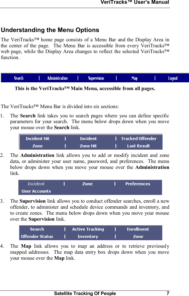 VeriTracks Users ManualSatellite Tracking Of People 7Understanding the Menu OptionsThe VeriTracks home page consists of a Menu Bar and the Display Area inthe center of the page.  The Menu Bar is accessible from every VeriTracksweb page, while the Display Area changes to reflect the selected VeriTracksfunction.This is the VeriTracks Main Menu, accessible from all pages.The VeriTracks Menu Bar is divided into six sections:1. The Search link takes you to search pages where you can define specificparameters for your search.  The menu below drops down when you moveyour mouse over the Search link.2. The Administration link allows you to add or modify incident and zonedata, or administer your user name, password, and preferences.  The menubelow drops down when you move your mouse over the Administrationlink.3. The Supervision link allows you to conduct offender searches, enroll a newoffender, to administer and schedule device commands and inventory, andto create zones.  The menu below drops down when you move your mouseover the Supervision link.4. The Map link allows you to map an address or to retrieve previouslymapped addresses.  The map data entry box drops down when you moveyour mouse over the Map link.