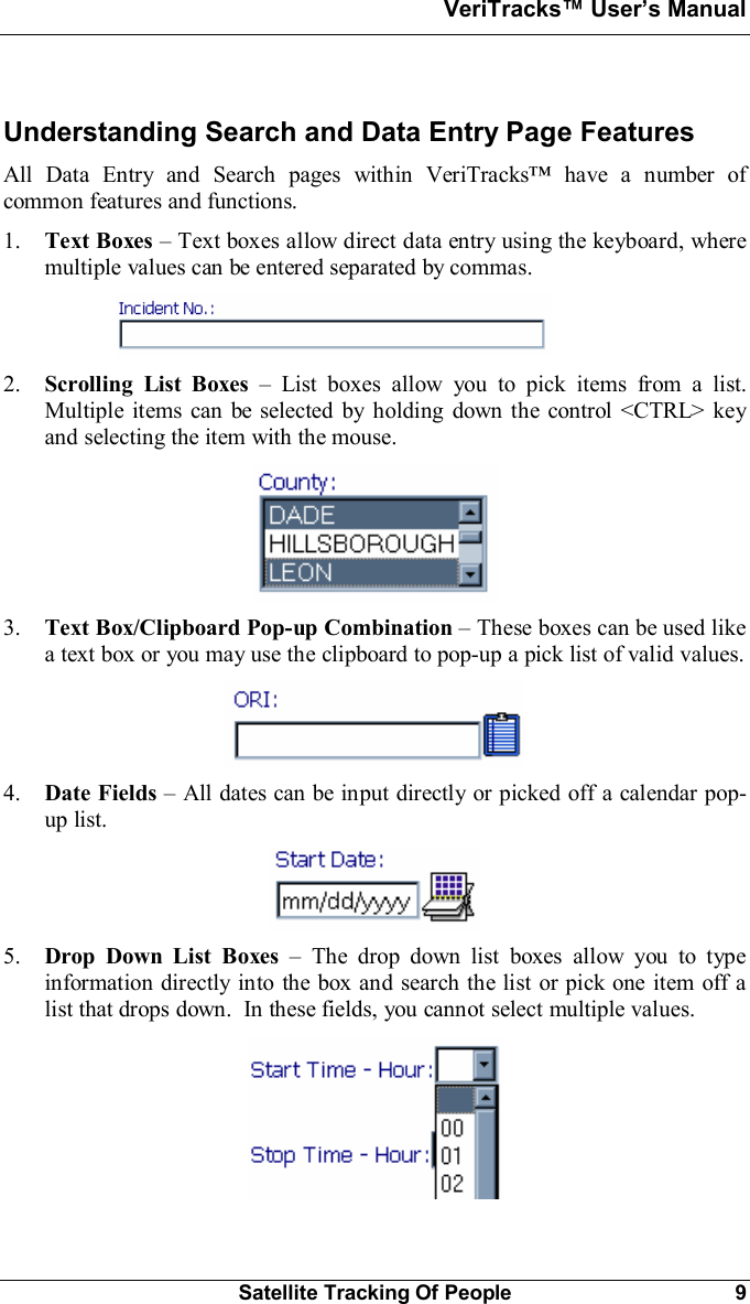 VeriTracks Users ManualSatellite Tracking Of People 9Understanding Search and Data Entry Page FeaturesAll Data Entry and Search pages within VeriTracks have a number ofcommon features and functions.1. Text Boxes Text boxes allow direct data entry using the keyboard, wheremultiple values can be entered separated by commas.2. Scrolling List Boxes  List boxes allow you to pick items from a list.Multiple items can be selected by holding down the control &lt;CTRL&gt; keyand selecting the item with the mouse.3. Text Box/Clipboard Pop-up Combination These boxes can be used likea text box or you may use the clipboard to pop-up a pick list of valid values.4. Date Fields All dates can be input directly or picked off a calendar pop-up list.5. Drop Down List Boxes  The drop down list boxes allow you to typeinformation directly into the box and search the list or pick one item off alist that drops down.  In these fields, you cannot select multiple values.