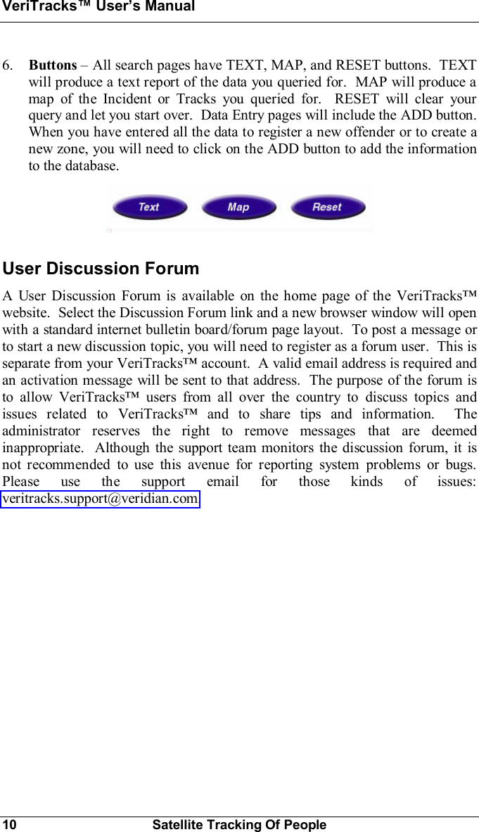 VeriTracks Users Manual10 Satellite Tracking Of People6. Buttons All search pages have TEXT, MAP, and RESET buttons.  TEXTwill produce a text report of the data you queried for.  MAP will produce amap of the Incident or Tracks you queried for.  RESET will clear yourquery and let you start over.  Data Entry pages will include the ADD button.When you have entered all the data to register a new offender or to create anew zone, you will need to click on the ADD button to add the informationto the database.User Discussion ForumA User Discussion Forum is available on the home page of the VeriTrackswebsite.  Select the Discussion Forum link and a new browser window will openwith a standard internet bulletin board/forum page layout.  To post a message orto start a new discussion topic, you will need to register as a forum user.  This isseparate from your VeriTracks account.  A valid email address is required andan activation message will be sent to that address.  The purpose of the forum isto allow VeriTracks users from all over the country to discuss topics andissues related to VeriTracks and to share tips and information.  Theadministrator reserves the right to remove messages that are deemedinappropriate.  Although the support team monitors the discussion forum, it isnot recommended to use this avenue for reporting system problems or bugs.Please use the support email for those kinds of issues:veritracks.support@veridian.com.