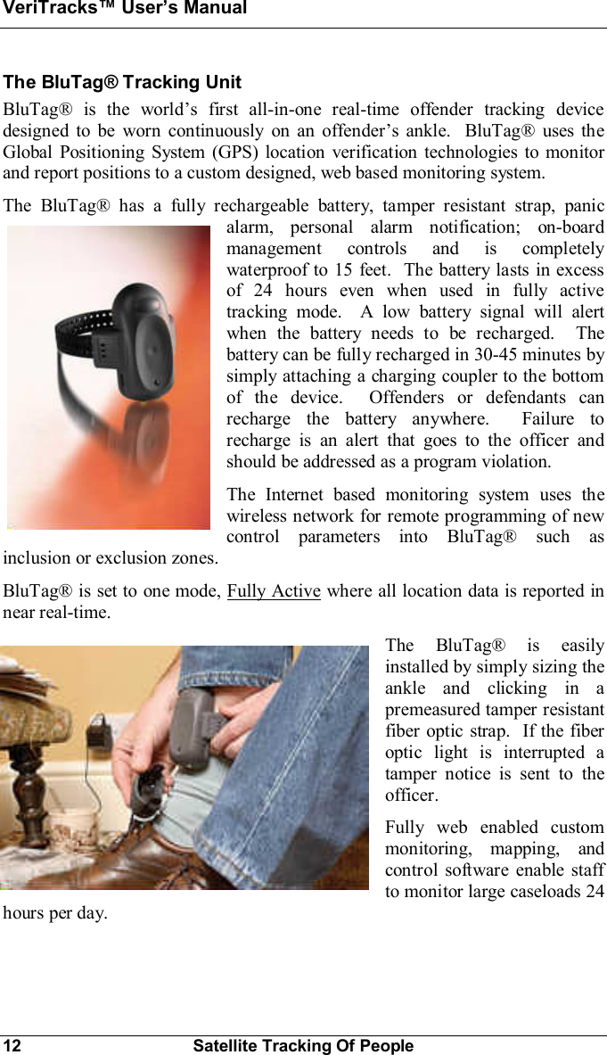 VeriTracks Users Manual12 Satellite Tracking Of PeopleThe BluTag® Tracking UnitBluTag® is the worlds first all-in-one real-time offender tracking devicedesigned to be worn continuously on an offenders ankle.  BluTag® uses theGlobal Positioning System (GPS) location verification technologies to monitorand report positions to a custom designed, web based monitoring system.The BluTag® has a fully rechargeable battery, tamper resistant strap, panicalarm, personal alarm notification; on-boardmanagement controls and is completelywaterproof to 15 feet.  The battery lasts in excessof 24 hours even when used in fully activetracking mode.  A low battery signal will alertwhen the battery needs to be recharged.  Thebattery can be fully recharged in 30-45 minutes bysimply attaching a charging coupler to the bottomof the device.  Offenders or defendants canrecharge the battery anywhere.  Failure torecharge is an alert that goes to the officer andshould be addressed as a program violation.The Internet based monitoring system uses thewireless network for remote programming of newcontrol parameters into BluTag® such asinclusion or exclusion zones.BluTag® is set to one mode, Fully Active where all location data is reported innear real-time.The BluTag® is easilyinstalled by simply sizing theankle and clicking in apremeasured tamper resistantfiber optic strap.  If the fiberoptic light is interrupted atamper notice is sent to theofficer.Fully web enabled custommonitoring, mapping, andcontrol software enable staffto monitor large caseloads 24hours per day.