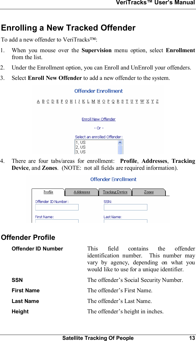 VeriTracks Users ManualSatellite Tracking Of People 13Enrolling a New Tracked OffenderTo add a new offender to VeriTracks:1. When you mouse over the Supervision menu option, select Enrollmentfrom the list.2. Under the Enrollment option, you can Enroll and UnEnroll your offenders.3. Select Enroll New Offender to add a new offender to the system.4. There are four tabs/areas for enrollment: Profile,Addresses,TrackingDevice, and Zones.  (NOTE:  not all fields are required information).Offender ProfileOffender ID Number This field contains the offenderidentification number.  This number mayvary by agency, depending on what youwould like to use for a unique identifier.SSN The offenders Social Security Number.First Name The offenders First Name.Last Name The offenders Last Name.Height The offenders height in inches.