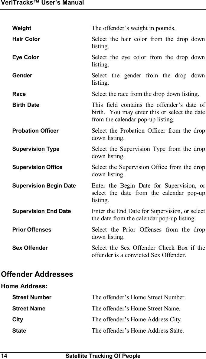 VeriTracks Users Manual14 Satellite Tracking Of PeopleWeight The offenders weight in pounds.Hair Color Select the hair color from the drop downlisting.Eye Color Select the eye color from the drop downlisting.Gender Select the gender from the drop downlisting.Race Select the race from the drop down listing.Birth Date This field contains the offenders date ofbirth.  You may enter this or select the datefrom the calendar pop-up listing.Probation Officer Select the Probation Officer from the dropdown listing.Supervision Type Select the Supervision Type from the dropdown listing.Supervision Office Select the Supervision Office from the dropdown listing.Supervision Begin Date  Enter the Begin Date for Supervision, orselect the date from the calendar pop-uplisting.Supervision End Date Enter the End Date for Supervision, or selectthe date from the calendar pop-up listing.Prior Offenses Select the Prior Offenses from the dropdown listing.Sex Offender Select the Sex Offender Check Box if theoffender is a convicted Sex Offender.Offender AddressesHome Address:Street Number The offenders Home Street Number.Street Name The offenders Home Street Name.City The offenders Home Address City.State The offenders Home Address State.