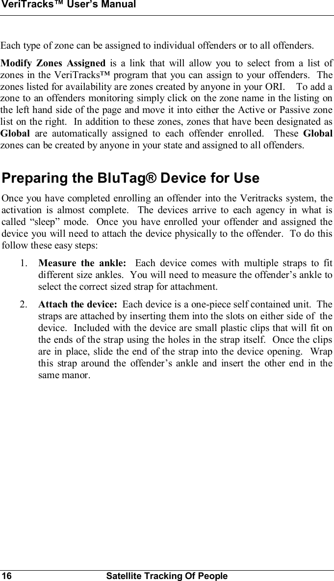 VeriTracks Users Manual16 Satellite Tracking Of PeopleEach type of zone can be assigned to individual offenders or to all offenders.Modify Zones Assigned is a link that will allow you to select from a list ofzones in the VeriTracks program that you can assign to your offenders.  Thezones listed for availability are zones created by anyone in your ORI.    To add azone to an offenders monitoring simply click on the zone name in the listing onthe left hand side of the page and move it into either the Active or Passive zonelist on the right.  In addition to these zones, zones that have been designated asGlobal are automatically assigned to each offender enrolled.  These Globalzones can be created by anyone in your state and assigned to all offenders.Preparing the BluTag® Device for UseOnce you have completed enrolling an offender into the Veritracks system, theactivation is almost complete.  The devices arrive to each agency in what iscalled sleep mode.  Once you have enrolled your offender and assigned thedevice you will need to attach the device physically to the offender.  To do thisfollow these easy steps:1. Measure the ankle:  Each device comes with multiple straps to fitdifferent size ankles.  You will need to measure the offenders ankle toselect the correct sized strap for attachment.2. Attach the device: Each device is a one-piece self contained unit.  Thestraps are attached by inserting them into the slots on either side of  thedevice.  Included with the device are small plastic clips that will fit onthe ends of the strap using the holes in the strap itself.  Once the clipsare in place, slide the end of the strap into the device opening.  Wrapthis strap around the offenders ankle and insert the other end in thesame manor.