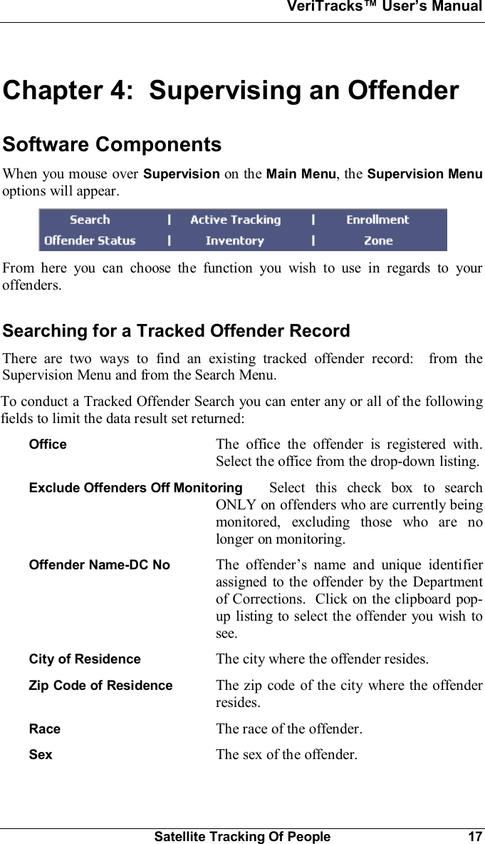 VeriTracks Users ManualSatellite Tracking Of People 17Chapter 4:  Supervising an OffenderSoftware ComponentsWhen you mouse over Supervision on the Main Menu, the Supervision Menuoptions will appear.From here you can choose the function you wish to use in regards to youroffenders.Searching for a Tracked Offender RecordThere are two ways to find an existing tracked offender record:  from theSupervision Menu and from the Search Menu.To conduct a Tracked Offender Search you can enter any or all of the followingfields to limit the data result set returned:Office The office the offender is registered with.Select the office from the drop-down listing.Exclude Offenders Off Monitoring Select this check box to searchONLY on offenders who are currently beingmonitored, excluding those who are nolonger on monitoring.Offender Name-DC No  The offenders name and unique identifierassigned to the offender by the Departmentof Corrections.  Click on the clipboard pop-up listing to select the offender you wish tosee.City of Residence The city where the offender resides.Zip Code of Residence The zip code of the city where the offenderresides.Race The race of the offender.Sex The sex of the offender.