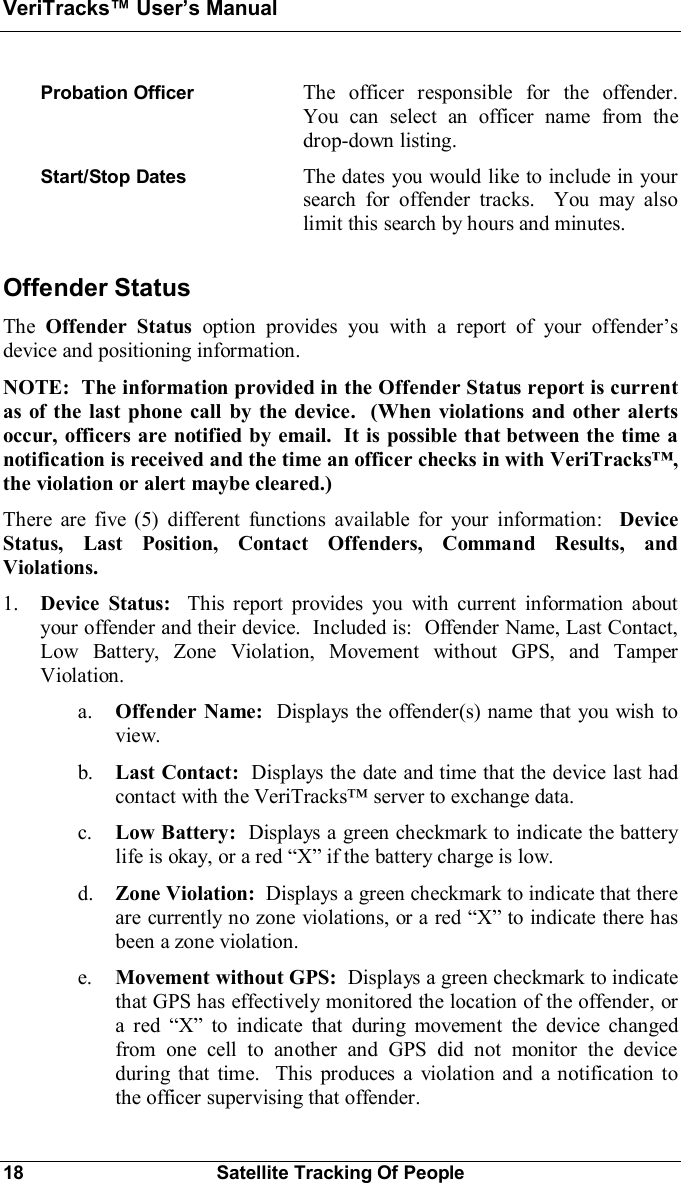 VeriTracks Users Manual18 Satellite Tracking Of PeopleProbation Officer The officer responsible for the offender.You can select an officer name from thedrop-down listing.Start/Stop Dates The dates you would like to include in yoursearch for offender tracks.  You may alsolimit this search by hours and minutes.Offender StatusThe Offender Status option provides you with a report of your offendersdevice and positioning information.NOTE:  The information provided in the Offender Status report is currentas of the last phone call by the device.  (When violations and other alertsoccur, officers are notified by email.  It is possible that between the time anotification is received and the time an officer checks in with VeriTracks,the violation or alert maybe cleared.)There are five (5) different functions available for your information: DeviceStatus, Last Position, Contact Offenders, Command Results, andViolations.1. Device Status:  This report provides you with current information aboutyour offender and their device.  Included is:  Offender Name, Last Contact,Low Battery, Zone Violation, Movement without GPS, and TamperViolation.a. Offender Name:  Displays the offender(s) name that you wish toview.b. Last Contact: Displays the date and time that the device last hadcontact with the VeriTracks server to exchange data.c. Low Battery: Displays a green checkmark to indicate the batterylife is okay, or a red  if the battery charge is low.d. Zone Violation:  Displays a green checkmark to indicate that thereare currently no zone violations, or a red  to indicate there hasbeen a zone violation.e. Movement without GPS:  Displays a green checkmark to indicatethat GPS has effectively monitored the location of the offender, ora red  to indicate that during movement the device changedfrom one cell to another and GPS did not monitor the deviceduring that time.  This produces a violation and a notification tothe officer supervising that offender.