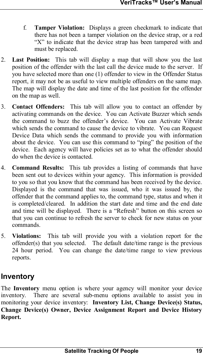 VeriTracks Users ManualSatellite Tracking Of People 19f. Tamper Violation:  Displays a green checkmark to indicate thatthere has not been a tamper violation on the device strap, or a red to indicate that the device strap has been tampered with andmust be replaced.2. Last Position:  This tab will display a map that will show you the lastposition of the offender with the last call the device made to the server.  Ifyou have selected more than one (1) offender to view in the Offender Statusreport, it may not be as useful to view multiple offenders on the same map.The map will display the date and time of the last position for the offenderon the map as well.3. Contact Offenders: This tab will allow you to contact an offender byactivating commands on the device.  You can Activate Buzzer which sendsthe command to buzz the offenders device.  You can Activate Vibratewhich sends the command to cause the device to vibrate.  You can RequestDevice Data which sends the command to provide you with informationabout the device.  You can use this command to ping the position of thedevice.  Each agency will have policies set as to what the offender shoulddo when the device is contacted.4. Command Results:  This tab provides a listing of commands that havebeen sent out to devices within your agency.  This information is providedto you so that you know that the command has been received by the device.Displayed is the command that was issued, who it was issued by, theoffender that the command applies to, the command type, status and when itis completed/cleared.  In addition the start date and time and the end dateand time will be displayed.  There is a Refresh button on this screen sothat you can continue to refresh the server to check for new status on yourcommands.5. Violations:  This tab will provide you with a violation report for theoffender(s) that you selected.   The default date/time range is the previous24 hour period.  You can change the date/time range to view previousreports.InventoryThe Inventory menu option is where your agency will monitor your deviceinventory.  There are several sub-menu options available to assist you inmonitoring your device inventory: Inventory List, Change Device(s) Status,Change Device(s) Owner, Device Assignment Report and Device HistoryReport.